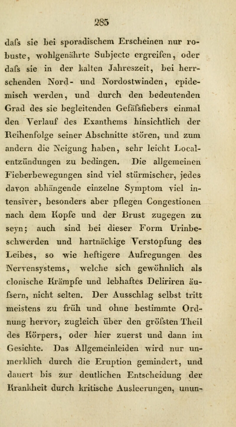 965 dafs sie bei sporadischem Erscheinen nur ro- buste, wohlgenährte Subjecte ergreifen, oder dafs sie in der halten Jahreszeit, bei herr- schenden Nord- und Nordostwinden, epide- misch werden, und durch den bedeutenden Grad des sie begleitenden Gefä'fsfiebers einmal den Verlauf des Exanthems hinsichtlich der Reihenfolge seiner Abschnitte stören, und zum andern die Neigung haben, sehr leicht Local- entzündungen zu bedingen. Die allgemeinen Fieberbewegungen sind yiel stürmischer, jedes davon abhängende einzelne Symptom yiel in- tensiver, besonders aber pflegen Congestionen nach dem Kopfe und der Brust zugegen zu seyn; auch sind bei dieser Form Urinbe- schwerden und hartnäckige Verstopfung des Leibes, so wie heftigere Aufregungen des Nervensystems, welche sich gewöhnlich als clonische Krämpfe und lebhaftes Deliriren äu- fsern, nicht selten. Der Ausschlag selbst tritt meistens zu früh und ohne bestimmte Ord- nung hervor, zugleich über den gröfsten Theil des Körpers, oder hier zuerst und dann im Gesichte. Das Allgemeinleiden wird nur un- merklich durch die Eruption gemindert, und dauert bis zur deutlichen Entscheidung der Krankheit durch kritische Ausleerungen, unun-