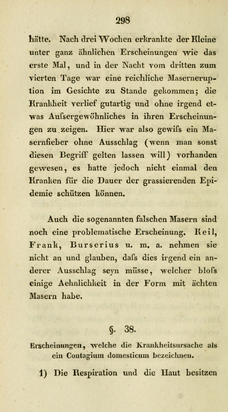 hätte. Nach drei Wochen erkrankte der Kleine unter ganz ähnlichen Erscheinungen wie das erste Mal, und in der Nacht vom dritten zum vierten Tage war eine reichliche Masernerup- tion im Gesichte zu Stande gekommen; die Krankheit verlief gutartig und ohne irgend et- was Aufsergewöhnliches in ihren Erscheinun- gen zu.zeigen. Hier war also gewifs ein Ma- sernfieber ohne Ausschlag (wenn man sonst diesen Begriff gelten lassen will) vorhanden gewesen, es hatte jedoch nicht einmal den Kranken für die Dauer der grassierenden Epi- demie schützen können. Auch die sogenannten falschen Masern sind noch eine problematische Erscheinung, Keil, Frank, Burserius u. m. a. nehmen sie nicht an und glauben, dafs dies irgend ein an- derer Ausschlag seyn müsse, welcher blofs einige Aehnlichkeit in der Form mit ächten Masern habe. §. 38. Erscheinungen, welche die Krankheitsursache als ein Contagiiun domesticnm bezeichnen. 1) Die Respiration und die Haut besitzen