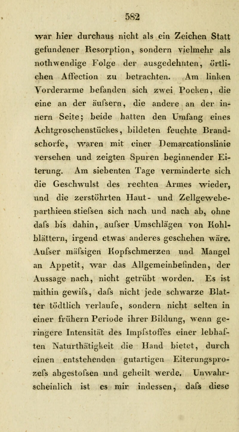 war liier durchaus nicht als ein Zeichen Statt gefundener Resorption, sondern vielmehr als nothwendige Folge der ausgedehnten, örtli- chen AfTection zu hetrachten. Am linken Vorderarme befanden sich zwei Pocken, die eine an der äufsern, die andere an der in- nern Seite; beide hatten den Umfang eines Achtgroschenstückes, bildeten feuchte Brand- schorfe, waren mit einer Demarcationslinie versehen und zeigten Spuren beginnender Ei- terung. Am siebenten Tage verminderte sich die Geschwulst des rechten Armes wieder, und die zerstöhrten Haut- und Zellgewebe- parthieen stiefsen sich nach und nach ab, ohne dafs bis dahin, aufser Umschlägen von Kohl- blättern, irgend etwas anderes geschehen wäre. Aufser mäfsigen Kopfschmerzen und Mangel an Appetit, war das Allgemeinbefinden, der Aussage nach, nicht getrübt worden. Es ist mithin gewifs, dafs nicht jede schwarze Blat- ter tödtlich verlaufe, sondern nicht selten in einer frühern Periode ihrer Bildung, wenn ge- ringere Intensität des Impfstoffes einer lebhaf- ten Naturthätigkeit die Hand bietet, durch einen entstehenden gutartigen Eiterungspro- zefs abgestofsen und geheilt werde. Unwahr- scheinlich ist es mir indessen, dafs diese