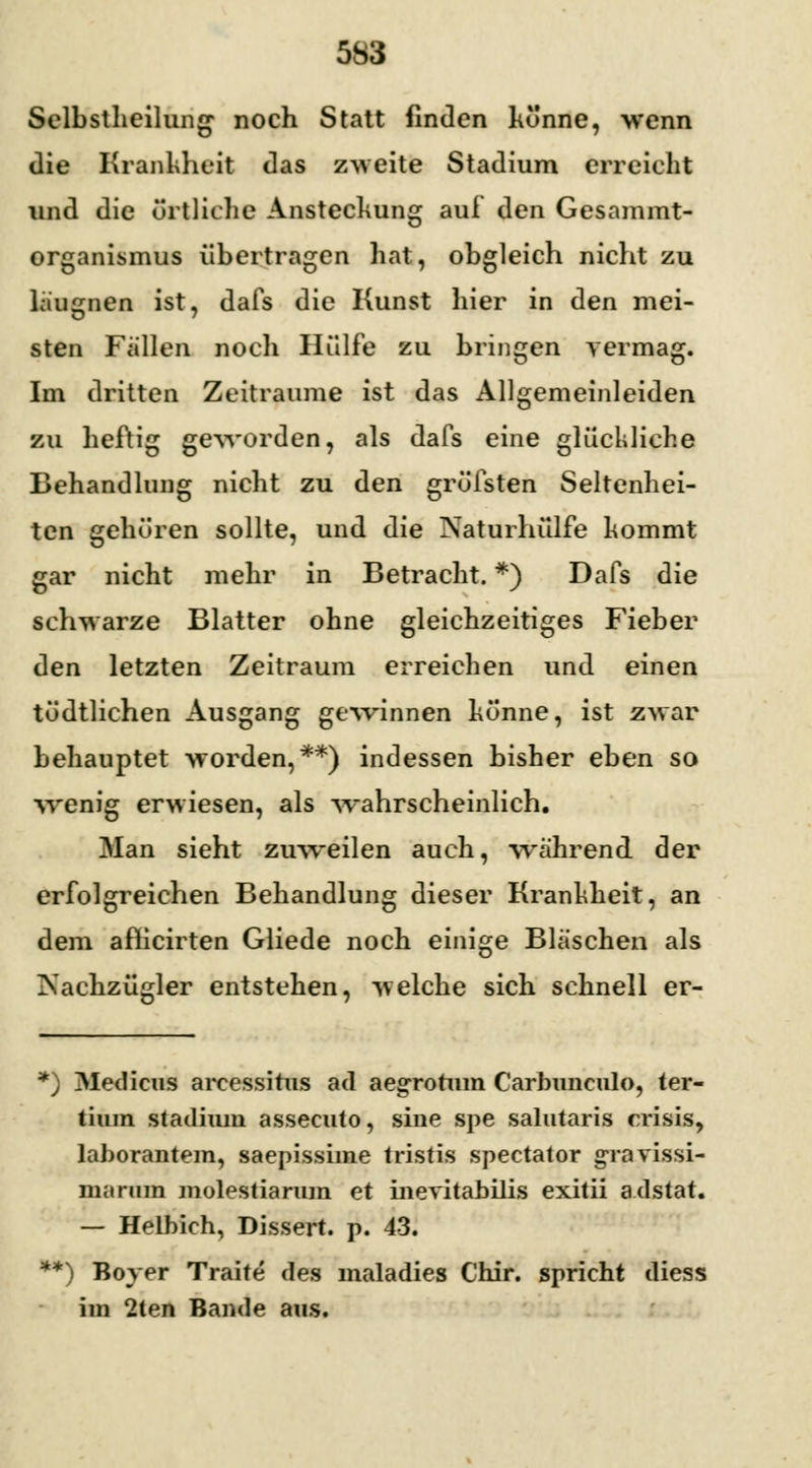 Selbstheilung noch Statt finden könne, wenn die Krankheit das zweite Stadium erreicht und die örtliche Ansteckung auf den Gesammt- organismus übertragen hat, obgleich nicht zu laugnen ist, dafs die Kunst hier in den mei- sten Fällen noch Hülfe zu bringen vermag. Im dritten Zeiträume ist das Allgemeinleiden zu heftig geworden, als dafs eine glückliche Behandlung nicht zu den gröfsten Seltenhei- ten gehören sollte, und die Naturhülfe kommt gar nicht mehr in Betracht. *) Dafs die schwarze Blatter ohne gleichzeitiges Fieber den letzten Zeitraum erreichen und einen tödtlichen Ausgang gewinnen könne, ist zwar behauptet worden,**) indessen bisher eben so wenig erwiesen, als wahrscheinlich. Man sieht zuweilen auch, während der erfolgreichen Behandlung dieser Krankheit, an dem afh'cirten Gliede noch einige Bläschen als Nachzügler entstehen, welche sich schnell er- *) Medicus arcessitus ad aegronun Carbimculo, ter- tium Stadium assecuto, sine spe salutaris crisis, lahorantem, saepissime tristis spectator gravissi- manim molestiarum et ineritabilis exitii a.dstat. — Helbich, Dissert. p. 43. **) Boyer Traite des maladies Chir. spricht diess im 2ten Bande aus.