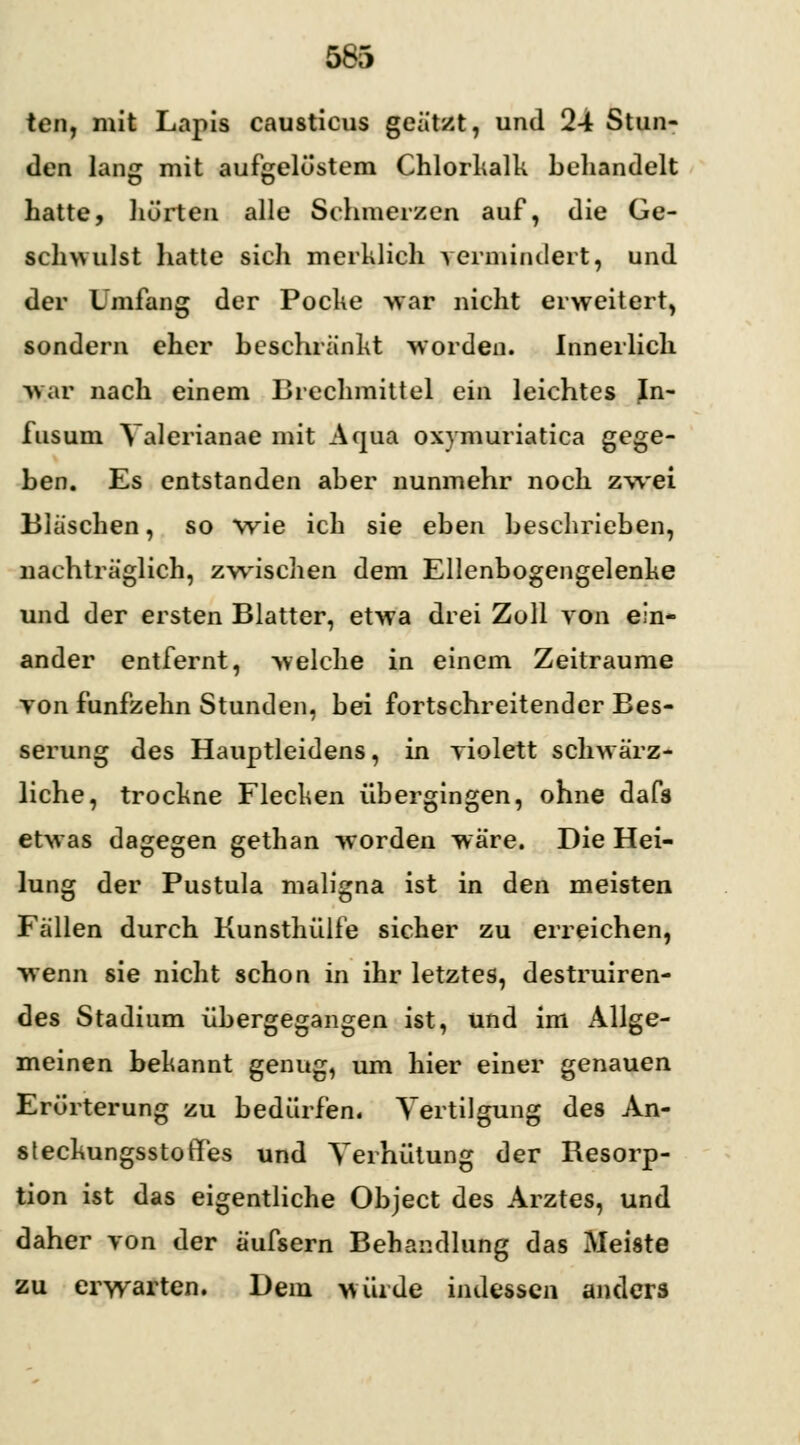 tcn, mit Lapis causticus geätzt, und 24 Stun- den lang mit aufgelöstem Chlorkalk behandelt hatte, hörten alle Schmerzen auf, die Ge- schwulst hatte sich merklich vermindert, und der Umfang der Pocke war nicht erweitert, sondern eher beschränkt worden. Innerlich war nach einem Brechmittel ein leichtes Jn- fusum Valerianae mit Aqua oxymuriatica gege- ben. Es entstanden aber nunmehr noch zwei Bläschen, so wie ich sie eben beschrieben, nachträglich, zwischen dem Ellenbogengelenke und der ersten Blatter, etwa drei Zoll von ein- ander entfernt, welche in einem Zeiträume yon fünfzehn Stunden, bei fortschreitender Bes- serung des Hauptleidens, in violett schwärz- liche, trockne Flecken übergingen, ohne dafs etwas dagegen gethan worden wäre. Die Hei- lung der Pustula maligna ist in den meisten Fällen durch Kunsthülfe sicher zu erreichen, wenn sie nicht schon in ihr letztes, destruiren- des Stadium übergegangen ist, und im Allge- meinen bekannt genug, um hier einer genauen Erörterung zu bedürfen. Vertilgung des An- steckungsstorTes und Verhütung der Resorp- tion ist das eigentliche Object des Arztes, und daher von der äufsern Behandlung das Meiste zu erwarten. Dein würde indessen anders