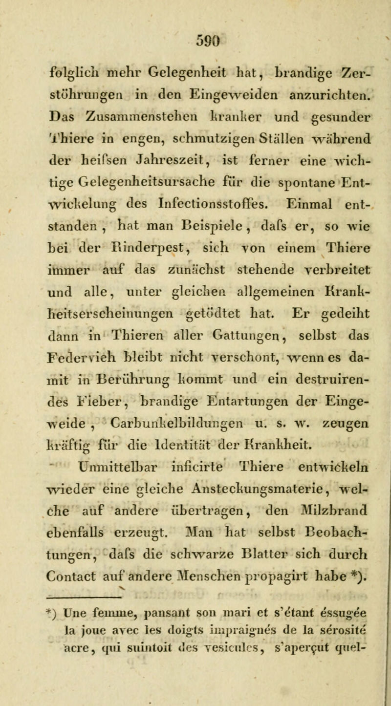 folglich mehr Gelegenheit hat, brandige Zer- stührungcn in den Eingeweiden anzurichten. Das Zusammenstehen kranker und gesunder Thiere in engen, schmutzigen Stallen -wahrend der heiPsen Jahreszeit, ist ferner eine -wich- tige Gelegenheitsursache für die spontane Ent- wickelung des InfectionsstofTes. Einmal ent- standen , hat man Beispiele, dafs er, so wie bei der Rinderpest, sich von einem Thiere immer auf das zunächst stehende verbreitet und alle, unter gleichen allgemeinen Krank- heitserscheinungen getödtet hat. Er gedeiht dann in Thieren aller Gattungen, selbst das Federvieh bleibt nicht verschont, wenn es da- mit in Berührung kommt und ein destruiren- des Fieber, brandige Entartungen der Einge- weide , Carbunkelbildungen u. s. w. zeugen Kräftig für die Identität der Krankheit. Unmittelbar inficirte Thiere entwickeln wieder eine gleiche Ansteckungsmaterie, wel- che auf andere übertragen, den Milzbrand ebenfalls erzeugt. Man hat selbst Beobach- tungen, dafs die schwarze Blatter sich durch Contaet auf andere Menschen propagirt habe *). ) Une fenune, pansant son mari et s'etant essugee la joue avec les doigls impraignes de la serosite acre, qui suintoit des vesicules, s'apei^ut quel-