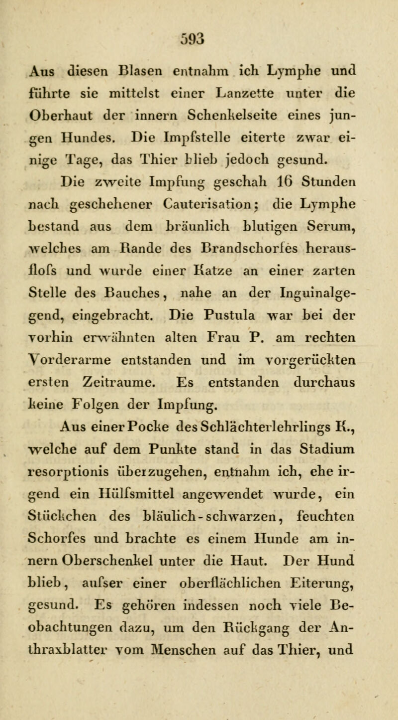 Aus diesen Blasen entnahm ich Lymphe und führte sie mittelst einer Lanzette unter die Oberhaut der innern Schenkelseite eines jun- gen Hundes. Die Impfstelle eiterte zwar ei- nige Tage, das Thier blieb jedoch gesund. Die zweite Impfung geschah 16 Stunden nach geschehener Cauterisation; die Lymphe bestand aus dem bräunlich blutigen Serum, welches am Rande des Brandschorfes heraus- flofs und wurde einer Katze an einer zarten Stelle des Bauches, nahe an der Inguinalge- gend, eingebracht. Die Pustula war bei der vorhin erwähnten alten Frau P. am rechten Vorderarme entstanden und im vorgerückten ersten Zeiträume. Es entstanden durchaus keine Folgen der Impfung. Aus einer Poche des Schlächterlehrlings K., welche auf dem Punkte stand in das Stadium resorptionis überzugehen, entnahm ich, ehe ir- gend ein Hülfsmittel angewendet wurde, ein Stückchen des bläulich-schwarzen, feuchten Schorfes und brachte es einem Hunde am in- nern Oberschenkel unter die Haut. Der Hund blieb, aufser einer oberflächlichen Eiterung, gesund. Es gehören indessen noch viele Be- obachtungen dazu, um den Rückgang der An- thraxblatter vom Menschen auf das Thier, und