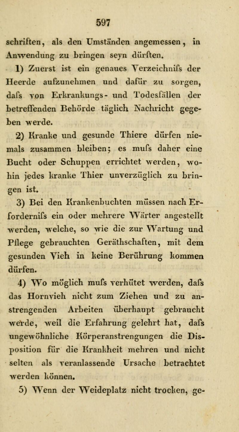 schriiten, als den Umstanden angemessen, in Anwendung zu bringen seyn dürften» 1) Zuerst ist ein genaues Yerzeichnifs der Heerde aufzunehmen und dafür zu sorgen, dafs von Erkrankungs- und Todesfallen der betreffenden Behörde täglich Nachricht gege- ben werde. 2) Kranke und gesunde Thiere dürfen nie- mals zusammen bleiben; es mufs daher eine Bucht oder Schuppen errichtet werden, wo- hin jedes kranke Thier unverzüglich zu brin- gen ist* 3) Bei den Krankenbuchten müssen nach Er- fordernifs ein oder mehrere Wärter angestellt werden, welche, so wie die zur Wartung und Pflege gebrauchten Gerätschaften, mit dem gesunden Yieh in keine Berührung kommen dürfen. 4) Wo möglich mufs verhütet werden, dafs das Hornvieh nicht zum Ziehen und zu an- strengenden Arbeiten überhaupt gebraucht werde, weil die Erfahrung gelehrt hat, dafs ungewöhnliche Körperanstrengungen die Dis- position für die Krankheit mehren und nicht selten als veranlassende Ursache betrachtet werden können. 5) Wenn der Weideplatz nicht trocken, ge-