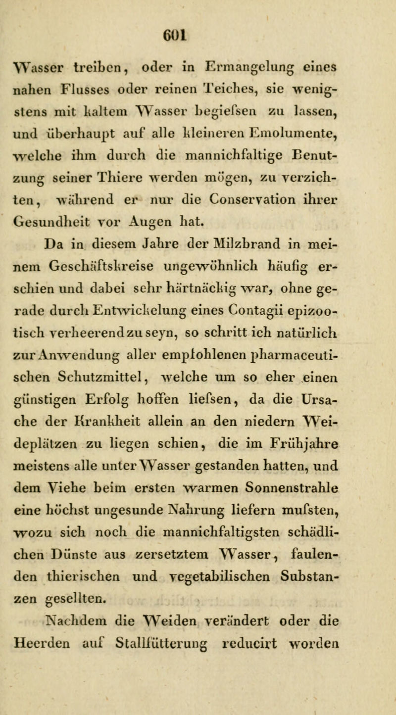 Wasser treiben, oder in Ermangelung eines nahen Flusses oder reinen Teiches, sie wenig- stens mit kaltem Wasser begiefsen zu lassen, und überhaupt auf alle kleineren Emolumente, welche ihm durch die mannichfaltige Benut- zung seiner Thiere werden mögen, zu verzich- ten, -während er nur die Conservation ihrer Gesundheit vor Augen hat. Da in diesem Jahre der Milzbrand in mei- nem Geschäftskreise ungewöhnlich häufig er- schien und dabei sehr hartnäckig -war, ohne ge- rade durch Entwichelung eines Contagii epizoo- tisch verheerend zu seyn, so schritt ich natürlich zur Anwendung aller empfohlenen pharmaceuti- schen Schutzmittel, welche um so eher einen günstigen Erfolg hoffen liefsen, da die Ursa- che der Krankheit allein an den niedern Wei- deplätzen zu liegen schien, die im Frühjahre meistens alle unter Wasser gestanden hatten, und dem Viehe beim ersten warmen Sonnenstrahle eine höchst ungesunde Nahrung liefern mufsten, wozu sich noch die mannichfaltigsten schädli- chen Dünste aus zersetztem Wasser, faulen- den thierischen und vegetabilischen Substan- zen gesellten. Nachdem die Weiden verändert oder die Heerden auf Stalliütterung reducirt worden