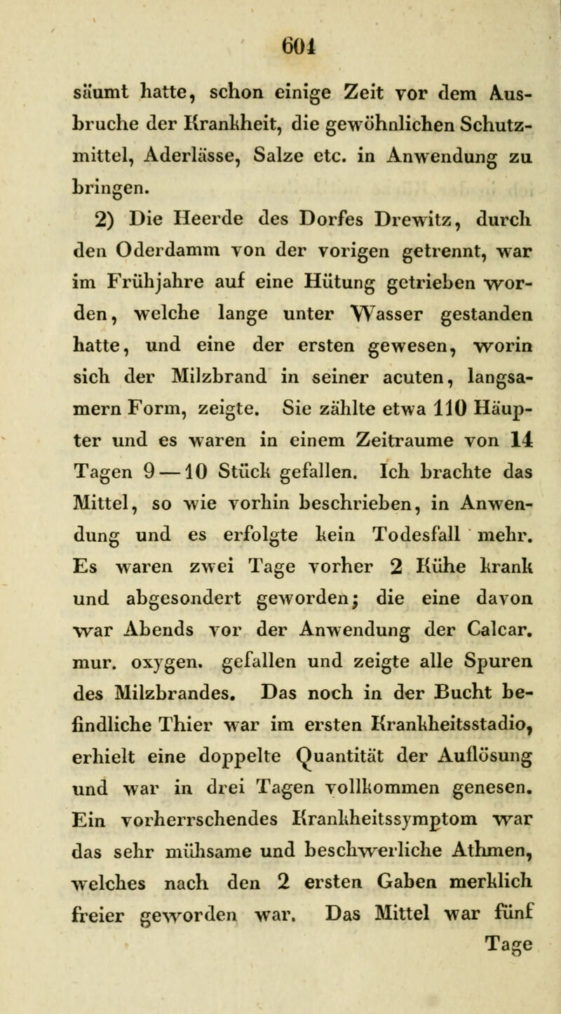 säumt hatte, schon einige Zeit vor dem Aus- bruche der Krankheit, die gewöhnlichen Schutz- mittel, Aderlässe, Salze etc. in Anwendung zu bringen. 2) Die Heerde des Dorfes Drewitz, durch den Oderdamm von der vorigen getrennt, war im Frühjahre auf eine Hütung getrieben wor- den, welche lange unter Wasser gestanden hatte, und eine der ersten gewesen, worin sich der Milzbrand in seiner acuten, langsa- mem Form, zeigte. Sie zählte etwa 110 Häup- ter und es waren in einem Zeiträume von 14 Tagen 9 —10 Stück gefallen. Ich brachte das Mittel, so wie vorhin beschrieben, in Anwen- dung und es erfolgte kein Todesfall mehr. Es waren zwei Tage vorher 2 Kühe krank und abgesondert geworden; die eine davon war Abends vor der Anwendung der Calcar. mur. oxygen. gefallen und zeigte alle Spuren des Milzbrandes. Das noch in der Bucht be- findliche Thier war im ersten Krankheitsstadio, erhielt eine doppelte Quantität der Auflösung und war in drei Tagen vollkommen genesen. Ein vorherrschendes Kranhheitssymptom war das sehr mühsame und beschwerliche Athmen, welches nach den 2 ersten Gaben merklich freier geworden war. Das Mittel war fünf Tage