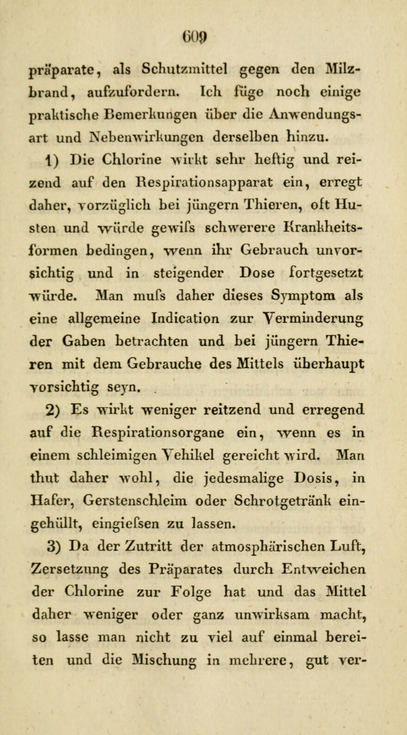 pra'parate, als Schutzmittel gegen den Milz- brand, aufzufordern. Ich fuge noch einige praktische Bemerkungen über die Anwendungs- art und Nebenwirkungen derselben hinzu. 1) Die Chlorine wirkt sehr heftig und rei- zend auf den Respirationsapparat ein, erregt daher, vorzüglich bei Jüngern Thieren, oft Hu- sten und würde gewifs schwerere Krankheits- formen bedingen, wenn ihr Gebrauch unvor- sichtig und in steigender Dose fortgesetzt würde. Man mufs daher dieses Symptom als eine allgemeine Indication zur Verminderung der Gaben betrachten und bei Jüngern Thie- ren mit dem Gebrauche des Mittels überhaupt vorsichtig seyn. 2) Es wirkt weniger reitzend und erregend auf die Respirationsorgane ein, wenn es in einem schleimigen Vehikel gereicht wird. Man thut daher wohl, die jedesmalige Dosis, in Hafer, Gerstenschleim oder Schrotgetränk ein- gehüllt, eingiefsen zu lassen. 3) Da der Zutritt der atmosphärischen Luft, Zersetzung des Präparates durch Entweichen der Chlorine zur Folge hat und das Mitlei daher weniger oder ganz unwirksam macht, so lasse man nicht zu viel auf einmal berei- ten und die Mischung in mehrere, gut ver-