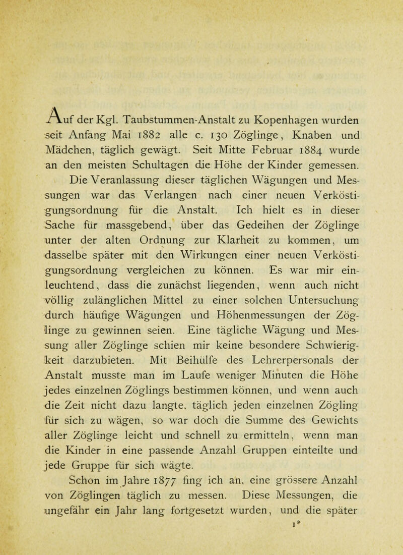 A. Luf der Kgl. Taubstummen-Anstalt zu Kopenhagen wurden seit Anfang Mai 1882 alle c. 130 Zöglinge, Knaben und Mädchen, täglich gewägt. Seit Mitte Februar 1884 wurde an den meisten Schultagen die Höhe der Kinder gemessen. Die Veranlassung dieser täglichen Wägungen und Mes- sungen war das Verlangen nach einer neuen Verkösti- gungsordnung für die Anstalt. Ich hielt es in dieser Sache für massgebend, über das Gedeihen der Zöglinge unter der alten Ordnung zur Klarheit zu kommen, um dasselbe später mit den Wirkungen einer neuen Verkösti- gungsordnung vergleichen zu können. Es war mir ein- leuchtend, dass die zunächst liegenden, wenn auch nicht völlig zulänglichen Mittel zu einer solchen Untersuchung ■durch häufige Wägungen und Höhenmessungen der Zög- linge zu gewinnen seien. Eine tägliche Wägung und Mes- sung aller Zöglinge schien mir keine besondere Schwierig- keit darzubieten. Mit Beihülfe des Lehrerpersonals der Anstalt musste man im Laufe weniger Minuten die Höhe jedes einzelnen Zöglings bestimmen können, und wenn auch die Zeit nicht dazu langte, täglich jeden einzelnen Zögling für sich zu wägen, so war doch die Summe des Gewichts aller Zöglinge leicht und schnell zu ermitteln, wenn man die Kinder in eine passende Anzahl Gruppen einteilte und jede Gruppe für sich wägte. Schon im Jahre 1877 fing ich an, eine grössere Anzahl von Zöglingen täglich zu messen. Diese Messungen, die ungefähr ein Jahr lang fortgesetzt wurden, und die später