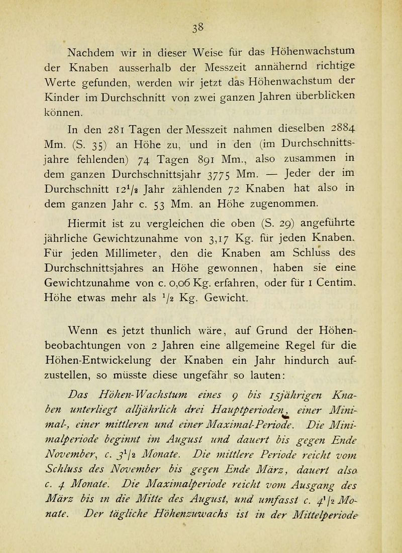 Nachdem wir in dieser Weise für das Höhenwachstum der Knaben ausserhalb der Messzeit annähernd richtige Werte gefunden, werden wir jetzt das Höhenwachstum der Kinder im Durchschnitt von zwei ganzen Jahren überbUcken können. In den 281 Tagen der Messzeit nahmen dieselben 2884 Mm. (S. 35) an Höhe zu, und in den (im Durchschnitts- jahre fehlenden) 74 Tagen 891 Mm., also zusammen in dem ganzen Durchschnittsjahr 3775 Mm. — Jeder der im Durchschnitt i2*/ä Jahr zählenden 72 Knaben hat also in dem ganzen Jahr c. 53 Mm. an Höhe zugenommen. Hiermit ist zu vergleichen die oben (S. 29) angeführte jährliche Gewichtzunahme von 3,17 Kg. für jeden Knaben. Für jeden Millimeter, den die Knaben am Schluss des Durchschnittsjahres an Höhe gewonnen, haben sie eine Gewichtzunahme von c. 0,06 Kg. erfahren, oder für i Centim. Höhe etwas mehr als '/^ Kg. Gewicht. Wenn es jetzt thunlich wäre, auf Grund der Höhen- beobachtungen von 2 Jahren eine allgemeine Regel für die Höhen-Entwickelung der Knaben ein Jahr hindurch auf- zustellen, so müsste diese ungefähr so lauten: Das Höhen-Wachsium eines p bis ißjährigen Kna- ben miterliegt alljährlich drei Hauptperiodeti, eitler Mini- mal-, einer mittleren und einer Maximal-Periode. Die Miiii- nialperiode beginnt im August und dauert bis gegen Ende November, c. j^/2 Monate. Die mittlere Periode reicht vom Schluss des November bis ge^en Ende März, dauert alsa c. .ji Monate. Die Maximalperiode reicht vom Ausgang des März bis in die Mitte des August, und umfasst c. ^\i Mo- nate. Der tägliche Höhenzuwachs ist in der Mittelperiode
