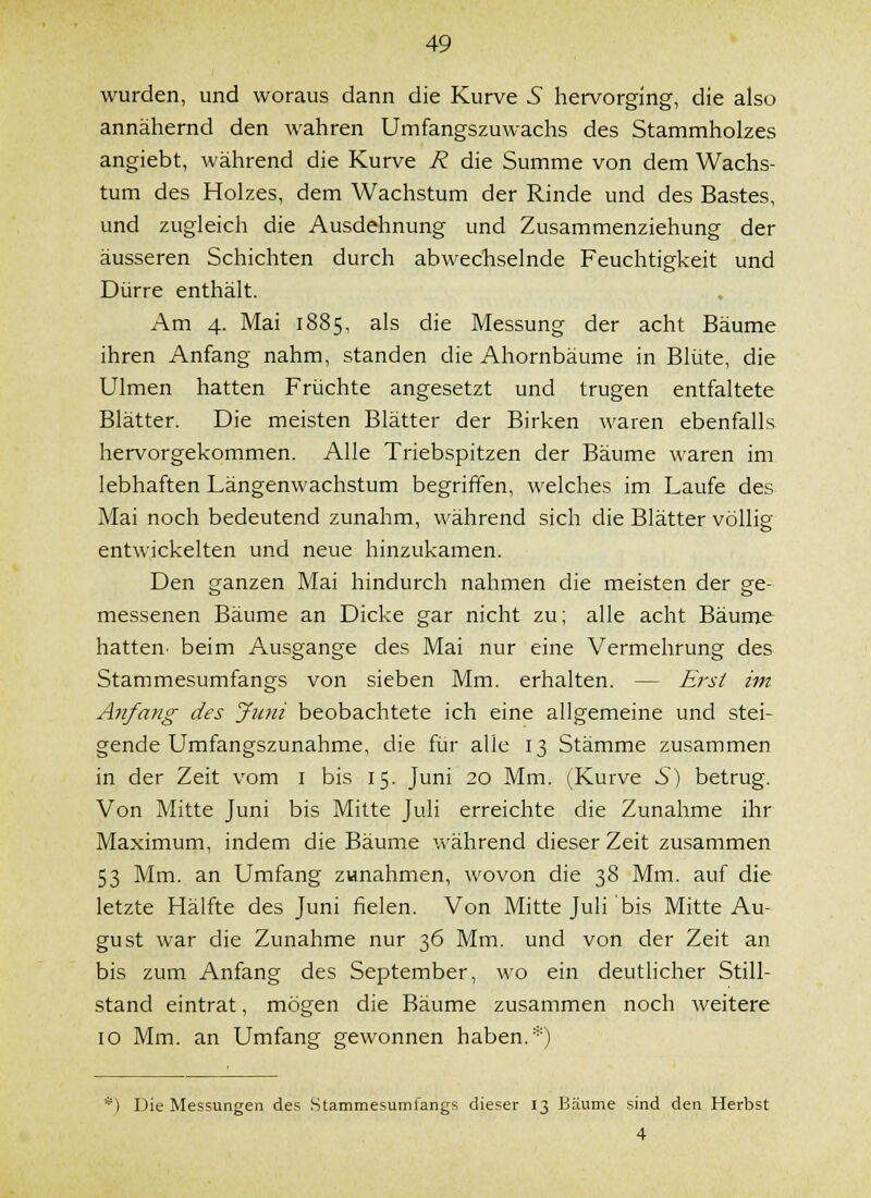 wurden, und woraus dann die Kurve 5 hervorging, die also annähernd den wahren Umfangszuwachs des Stammholzes angiebt, während die Kurve R die Summe von dem Wachs- tum des Holzes, dem Wachstum der Rinde und des Bastes, und zugleich die Ausdehnung und Zusammenziehung der äusseren Schichten durch abwechselnde Feuchtigkeit und Dürre enthält. Am 4. Mai 1885, als die Messung der acht Bäume ihren Anfang nahm, standen die Ahornbäume in Blüte, die Ulmen hatten Früchte angesetzt und trugen entfaltete Blätter. Die meisten Blätter der Birken waren ebenfalls hervorgekommen. Alle Triebspitzen der Bäume waren im lebhaften Längenwachstum begriffen, welches im Laufe des Mai noch bedeutend zunahm, während sich die Blätter völlig- entwickelten und neue hinzukamen. Den ganzen Mai hindurch nahmen die meisten der ge- messenen Bäume an Dicke gar nicht zu; alle acht Bäume hatten- beim Ausgange des Mai nur eine Vermehrung des Stammesumfangs von sieben Mm. erhalten. — Ey'si im Anfang des Juni beobachtete ich eine allgemeine und stei- gende Umfangszunahme, die für alle 13 Stämme zusammen in der Zeit vom i bis 15. Juni 20 Mm. (;Kurve 5) betrug. Von Mitte Juni bis Mitte Juli erreichte die Zunahme ihr Maximum, indem die Bäume während dieser Zeit zusammen 53 Mm. an Umfang zunahmen, wovon die 38 Mm. auf die letzte Hälfte des Juni fielen. Von Mitte Juli bis Mitte Au- gust war die Zunahme nur 36 Mm, und von der Zeit an bis zum Anfang des September, wo ein deutlicher Still- stand eintrat, mögen die Bäume zusammen noch weitere 10 Mm. an Umfang gewonnen haben. •■^') Die Messungen des Stammesumfangs dieser 13 Bäume sind den Herbst 4