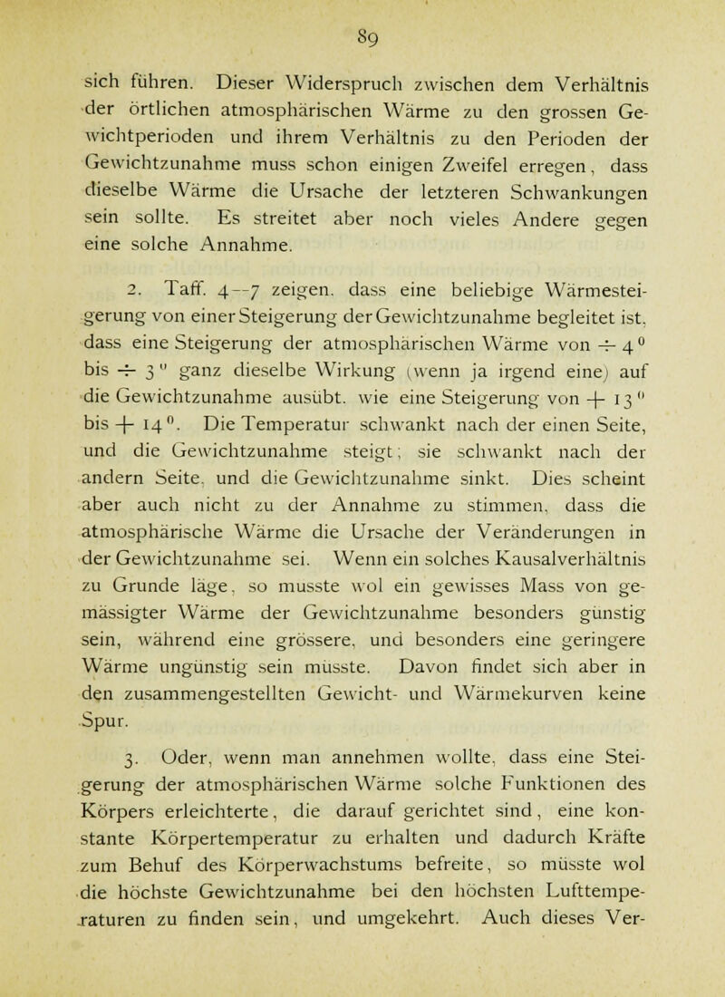 sich führen. Dieser Widerspruch zwischen dem Verhältnis •der örtUchen atmosphärischen Wärme zu den grossen Ge- wichtperioden und ihrem Verhältnis zu den Perioden der Gewichtzunahme muss schon einigen Zweifel erregen, dass dieselbe Wärme die Ursache der letzteren Schwankungen sein sollte. Es streitet aber noch vieles Andere gegen eine solche Annahme. ö-»- 2. Taff. 4—7 zeigen, dass eine beliebige Wärmestei- gerung von einer Steigerung derGewiclitzunahme begleitet ist, •dass eine Steigerung der atmosphärischen Wärme von -=- 4  bis H- 3  ganz dieselbe Wirkung i,vvenn ja irgend eine; auf die Gewichtzunahme ausübt, wie eine Steigerung von +13 bis-j-14. Die Temperatur schwankt nach der einen Seite, und die Gewichtzunahme steigt; sie schwankt nach der andern Seite, und die Gewichtzunahme sinkt. Dies scheint aber auch nicht zu der Annahme zu stimmen, dass die atmosphärische Wärme die Ursache der Veränderungen in der Gewichtzunahme sei. Wenn ein solches Kausalverhältnis zu Grunde läge, so musste wol ein gewisses Mass von ge- mässigter Wärme der Gewichtzunahme besonders günstig sein, während eine grössere, und besonders eine geringere Wärme ungünstig sein musste. Davon findet sich aber in den zusammengestellten Gewicht- und Wärmekurven keine Spur. 3. Oder, wenn man annehmen wollte, dass eine Stei- gerung der atmosphärischen Wärme solche Funktionen des Körpers erleichterte, die darauf gerichtet sind, eine kon- stante Körpertemperatur zu erhalten und dadurch Kräfte zum Behuf des Körperwachstums befreite, so musste wol ■ die höchste Gewichtzunahme bei den höchsten Lufttempe- j-aturen zu finden sein, und umgekehrt. Auch dieses Ver-