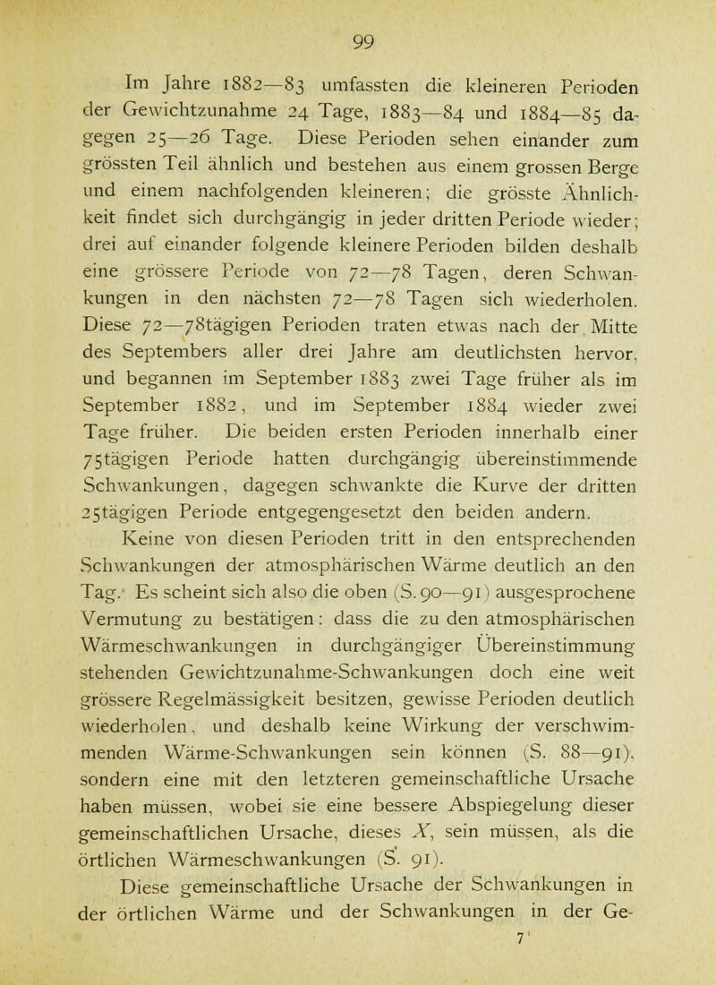 Im Jahre 1882—83 umfassten die kleineren Perioden der Gewichtzunahme 24 Tage, 1883—84 und 1884—85 da- gegen 25—26 Tage. Diese Perioden sehen einander zum grössten Teil ähnlich und bestehen aus einem grossen Berge und einem nachfolgenden kleineren; die grösste Ähnlich- keit findet sich durchgängig in jeder dritten Periode wieder; drei auf einander folgende kleinere Perioden bilden deshalb eine grössere Periode von 72—78 Tagen, deren Schwan- kungen in den nächsten 72—78 Tagen sich wiederholen. Diese 72—78tägigen Perioden traten etwas nach der Mitte des Septembers aller drei Jahre am deutlichsten hervor, und begannen im September 1883 zwei Tage früher als im September 1882, und im September 1884 wieder zwei Tage früher. Die beiden ersten Perioden innerhalb einer 75tägigen Periode hatten durchgängig übereinstimmende Schwankungen, dagegen schwankte die Kurve der dritten 25tägigen Periode entgegengesetzt den beiden andern. Keine von diesen Perioden tritt in den entsprechenden Schwankungen der atmosphärischen Wärme deutlich an den Tag.' Es scheint sich also die oben (S.90—91) ausgesprochene Vermutung zu bestätigen: dass die zu den atmosphärischen Wärmeschwankungen in durchgängiger Übereinstimmung stehenden Gewichtzunahme-Schwankungen doch eine weit grössere Regelmässigkeit besitzen, gewisse Perioden deutlich wiederholen, und deshalb keine Wirkung der verschwim- menden Wärme-Schwankungen sein können (^S. 88—91), sondern eine mit den letzteren gemeinschaftliche Ursache haben müssen, wobei sie eine bessere Abspiegelung dieser gemeinschaftlichen Ursache, dieses X, sein müssen, als die örtlichen Wärmeschwankungen (S. 91). Diese gemeinschaftliche Ursache der Schwankungen in der örtlichen Wärme und der Schwankungen in der Ge- 7'