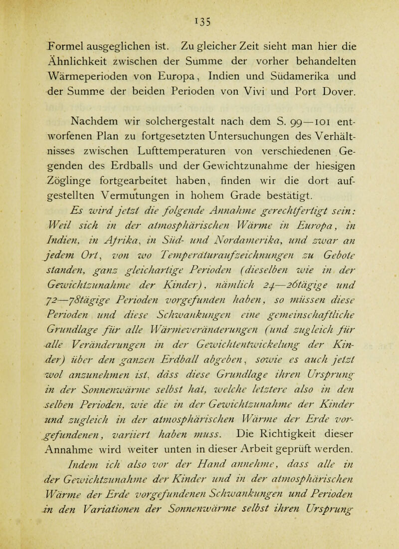 Formel ausgeglichen ist. Zu gleicher Zeit sieht man hier die Ähnlichkeit zwischen der Summe der vorher behandelten Wärmeperioden von Europa, Indien und Südamerika und der Summe der beiden Perioden von Vivi und Port Dover. Nachdem wir solchergestalt nach dem S. 99—loi ent- worfenen Plan zu fortgesetzten Untersuchungen des Verhält- nisses zwischen Lufttemperaturen von verschiedenen Ge- genden des Erdballs und der Gewichtzunahme der hiesigen Zöglinge fortgearbeitet haben, finden wir die dort auf- gestellten Vermutungen in hohem Grade bestätigt. Es wird jetzt die folgende Annalime gei-echifertigt sein: Weil sich in der atynosphärisclien Wärme in Europa, in Indien, ifi Afrika, in Süd- und Nordavierika, und zwar an jedem Ort, von tvo TemperdturazifZeichnungen zu Gebote standen, ganz gleicliartige Perioden (dieselben zuie in der Gewichtzunahme der Kinder), nämlich 24.—26tägige und y2—'j8tägige Perioden vorgefunden haben, so müssen diese Perioden und diese Schwankungen eine gemeinschaftliche Grundlage für alle Wärmeveränderungen (und zugleich für alle Veränderungen in der Gewichtentwickelung der Kin- der) über den ganzen Erdball abgeben, sowie es auch jetzt wol anzunehmen ist, däss diese Grundlage ihre7i Urspruns; in der Sonnenwärme selbst hat. zvelche letztere also in den -selben Perioden, wie die in der Gewichtzunahme der Kinder und zugleich ifi der atmosphärischen Wärme der Erde vor- gefundenen, variiert haben muss. Die Richtigkeit dieser Annahme wird weiter unten in dieser Arbeit geprüft werden. Indem ich also vor der Hand annehme, dass alle in der Gewichtzunalime der Kinder und in der atmosphärischen Wärme der Erde vorgefundenen Schwankungen und Perioden in den Variationeti der Sonnenwärme selbst ihren Ursprung