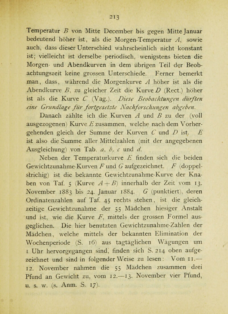 Temperatur B von Mitte December bis gegen Mitte Januar bedeutend höher ist, als die Morgen-Temperatur A, sowie auch, dass dieser Unterschied wahrscheinHch nicht konstant ist; vielleicht ist derselbe periodisch, wenigstens bieten die Morgen- und Abendkurven in dem übrigen Teil der Beob- achtungszeit keine grossen Unterschiede. Ferner bemerkt man, dass, während die Morgenkurve A höher ist als die Abendkurve B, zu gleicher Zeit die Kurve Z* (Rect.) höher ist als die Kurve C (Vag.). Diese Beobaclitungen dürften eitle Grundlage für fortgesetzte Nachforschungen abgeben. Danach zählte ich die Kurven A und B zu der (voll ausgezogenen) Kurve E zusammen, welche nach dem Vorher- gehenden gleich der Summe der Kurven C und D ist. E ist also die Summe aller Mittelzahlen (mit der angegebenen Ausgleichung) von Tab. a. b. c und d. Neben der Temperaturkurve E finden sich die beiden Gewichtzunahme-Kurven F und G aufgezeichnet. F (doppel- slrichig) ist die bekannte Gewichtzunahme-Kurve der Kna- ben von Taf. 5 (Kurve A ^ B) innerhalb der Zeit vom 13. November 1883 bis 24. Januar 1884. G (punktiert), deren Ordinatenzahlen auf Taf. 45 rechts stehen, ist die gleich- zeitige Gewichtzunahme der 55 Mädchen hiesiger Anstalt und ist, wie die Kurve F, mittels der grossen Formel aus- geglichen. Die hier benutzten Gewichtzunahme-Zahlen der Mädchen, welche mittels der bekannten Elimination der Wochenperiode (S. 16) aus tagtäglichen Wägungen um I Uhr hervorgegangen sind, finden sich S. 214 oben aufge- zeichnet und sind in folgender Weise zu lesen: Vom 11.— 12. November nahmen die 55 Mädchen zusammen drei Pfund an Gewicht zu, vom 12.—13. November vier Pfund, u. s. w. (s. Anm. S. 17).