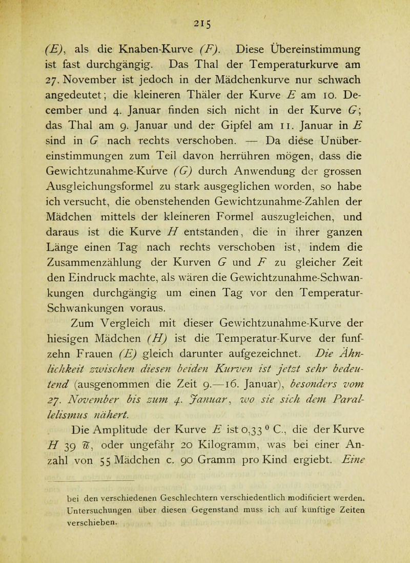 (E)^ als die Knaben-Kurve (F). Diese Übereinstimmung ist fast durchgängig. Das Tlial der Temperaturkurve am 27. November ist jedoch in der Mädchenkurve nur schwach angedeutet; die kleineren Thäler der Kurve E am 10. De- cember und 4. Januar finden sich nicht in der Kurve G\ das Thal am 9. Januar und der Gipfel am 11. Januar in E sind in G nach rechts verschoben. — Da diese UnÜber- einstimmungen zum Teil davon herrühren mögen, dass die Gewichtzunahme-Kurve (G) durch Anwendung der grossen Ausgleichungsformel zu stark ausgeglichen worden, so habe ich versucht, die obenstehenden Gewichtzunahme-Zahlen der Mädchen mittels der kleineren Formel auszugleichen, und daraus ist die Kurve H entstanden, die in ihrer ganzen Länge einen Tag nach rechts verschoben ist, indem die Zusammenzählung der Kurven G und F zu gleicher Zeit den Eindruck machte, als wären die Gewichtzunahme-Schwan- kungen durchgängig um einen Tag vor den Temperatur- Schwankungen voraus. Zum Vergleich mit dieser Gewichtzunahme-Kurve der hiesigen Mädchen (H) ist die Temperatur-Kurve der fünf- zehn Frauen (E) gleich darunter aufgezeichnet. Die Ähn- lichkeit zwischen diesen beiden Kun>en ist jetzt sehr bedeu- tend (ausgenommen die Zeit 9.—16. Januar), beso7iders vom zj. November bis zum ^. Jaimar, wo sie sich dc7ii Paral- lelismus nähert. Die Amplitude der Kurve E ist 0,33 C., die der Kurve H 39 w, oder ungefähr 20 Kilogramm, was bei einer An- zahl von 5 5 Mädchen c. 90 Gramm pro Kind ergiebt. Eine bei den verschiedenen Geschlechtern verschiedenthch modificiert werden. Untersuchungen über diesen Gegenstand muss ich auf künftige Zeiten verschieben.