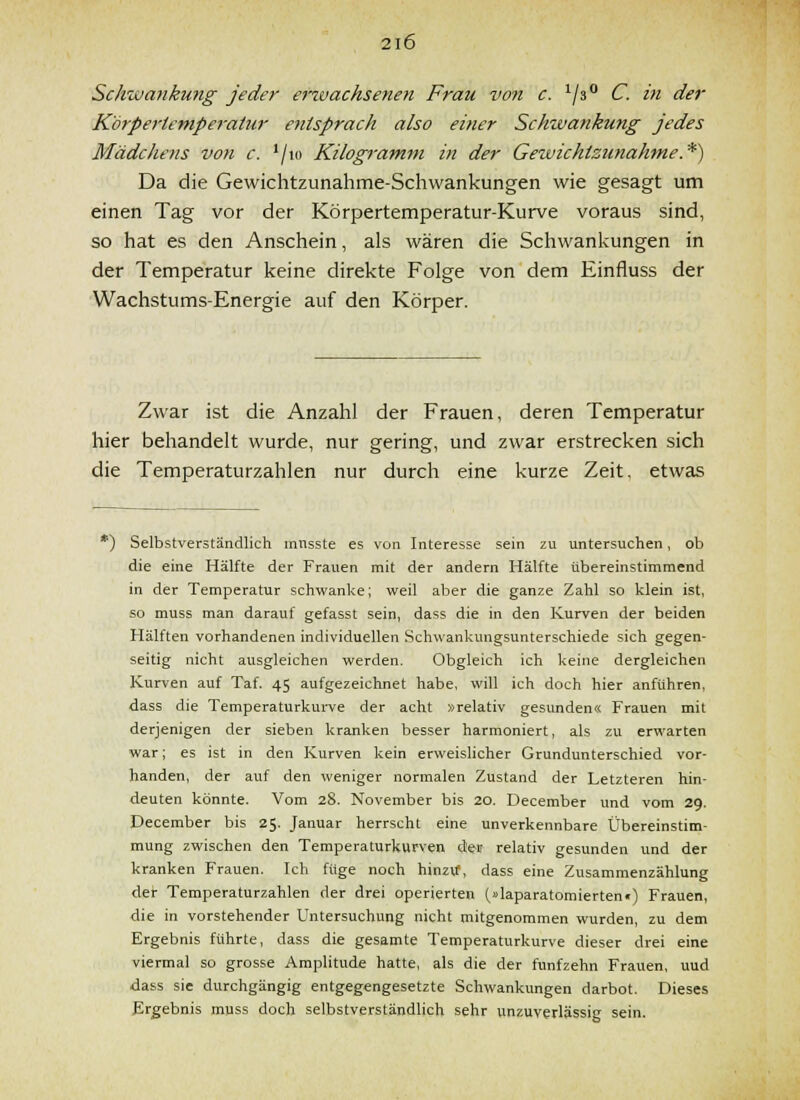 Schwankung jeder erivachsenen Frau von c. ^/s C. in der Körpertemperatur entsprach also einer Schwankung jedes Mädchens von c. '/lo Kilogi-amm in der Gewichtzunahme.*) Da die Gewichtzunahme-Schwankungen wie gesagt um einen Tag vor der Körpertemperatur-Kurve voraus sind, so hat es den Anschein, als wären die Schwankungen in der Temperatur keine direkte Folge von dem Einfluss der Wachstums-Energie auf den Körper. Zwar ist die Anzahl der Frauen, deren Temperatur hier behandelt wurde, nur gering, und zwar erstrecken sich die Temperaturzahlen nur durch eine kurze Zeit, etwas *) Selbstverständlich mnsste es von Interesse sein zu untersuchen, ob die eine Hälfte der Frauen mit der andern Hälfte übereinstimmend in der Temperatur schwanke; weil aber die ganze Zahl so klein ist, so muss man darauf gefasst sein, dass die in den Kurven der beiden Hälften vorhandenen individuellen Schwankungsunterschiede sich gegen- seitig nicht ausgleichen werden. Obgleich ich keine dergleichen Kurven auf Taf. 45 aufgezeichnet habe, will ich doch hier anführen, dass die Temperaturkurve der acht »relativ gesunden« Frauen mit derjenigen der sieben kranken besser harmoniert, als zu erwarten war; es ist in den Kurven kein erweislicher Grundunterschied vor- handen, der auf den weniger normalen Zustand der Letzteren hin- deuten könnte. Vom 28. November bis 20. December und vom 29. December bis 25. Januar herrscht eine unverkennbare Übereinstim- mung zwischen den Temperaturkurven de-» relativ gesunden und der kranken Frauen. Ich füge noch hinzvf, dass eine Zusammenzählung der Temperaturzahlen der drei operierten (»laparatomierten«) Frauen, die in vorstehender Untersuchung nicht mitgenommen wurden, zu dem Ergebnis führte, dass die gesamte Temperaturkurve dieser drei eine viermal so grosse Amplitude hatte, als die der fünfzehn Frauen, uud dass sie durchgängig entgegengesetzte Schwankungen darbot. Dieses Ergebnis muss doch selbstverständlich sehr unzuverlässig sein.