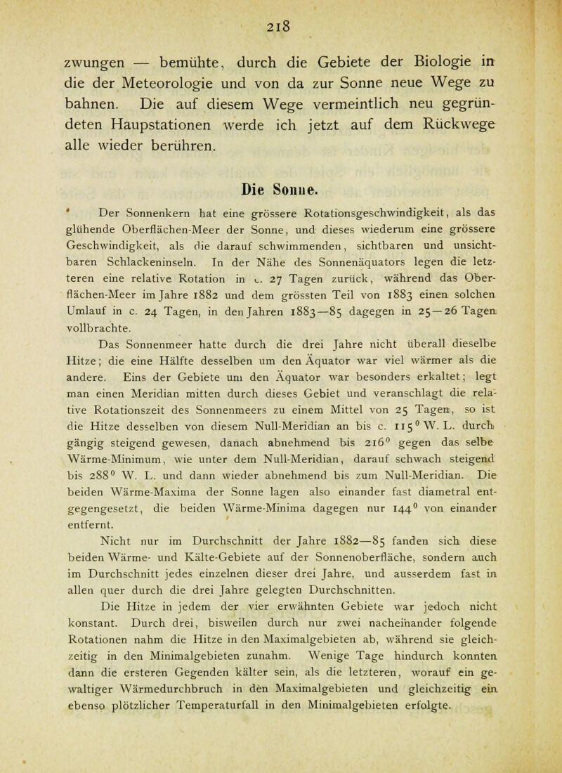 zwungen — bemühte, durch die Gebiete der Biologie in die der Meteorologie und von da zur Sonne neue Wege zu bahnen. Die auf diesem Wege vermeintlich neu gegrün- deten Haupstationen werde ich jetzt auf dem Rückwege alle wieder berühren. Die Sonne. ' Der Sonnenkern hat eine grössere Rotationsgeschwindigkeit, als das glühende Oberflächen-Meer der Sonne, und dieses wiederum eine grössere Geschwindigkeit, als die darauf schwimmenden, sichtbaren und unsicht- baren Schlackeninseln. In der Nähe des Sonnenäquators legen die letz- teren eine relative Rotation in ^. 27 Tagen zurück, während das Ober- flächen-Meer im Jahre 1882 und dem grössten Teil von 1883 einen solchen Umlauf in c. 24 Tagen, in den Jahren 1883—85 dagegen in 25 —26 Tagea vollbrachte. Das Sonnenmeer hatte durch die drei Jahre nicht überall dieselbe Hitze; die eine Hälfte desselben um den Äquator war viel wärmer als die andere. Eins der Gebiete um den Äquator war besonders erkaltet; legt man einen Meridian mitten durch dieses Gebiet und veranschlagt die rela- tive Rotationszeit des Sonnenmeers zu einem Mittel von 25 Tagen, so ist die Hitze desselben von diesem Null-Meridian an bis c. 115° W.L. durch gängig steigend gewesen, danach abnehmend bis 216 gegen das selbe Wärme-Minimum, wie unter dem Null-Meridian, darauf schwach steigend bis 288° W. L. und dann wieder abnehmend bis zum Null-Meridian. Die beiden Wärme-Maxima der Sonne lagen also einander fast diametral ent- gegengesetzt, die beiden Wärme-Minima dagegen nur 144° von einander entfernt. Nicht nur im Durchschnitt der Jahre 1S82—85 fanden sich diese beiden Wärme- und Kälte-Gebiete auf der Sonnenoberfläche, sondern auch im Durchschnitt jedes einzelnen dieser drei Jahre, und ausserdem fast in allen quer durch die drei Jahre gelegten Durchschnitten. Die Hitze in jedem der vier erwähnten Gebiete war jedoch nicht konstant. Durch drei, bisweilen durch nur zwei nacheinander folgende Rotationen nahm die Hitze in den Maximalgebieten ab, während sie gleich- zeitig in den Minimalgebieten zunahm. Wenige Tage hindurch konnten dann die ersteren Gegenden kälter sein, als die letzteren, worauf ein ge- waltiger Wärmedurchbruch in den Maximalgebieten und gleichzeitig ein ebenso plötzlicher Temperaturfall in den Minimalgebieten erfolgte.