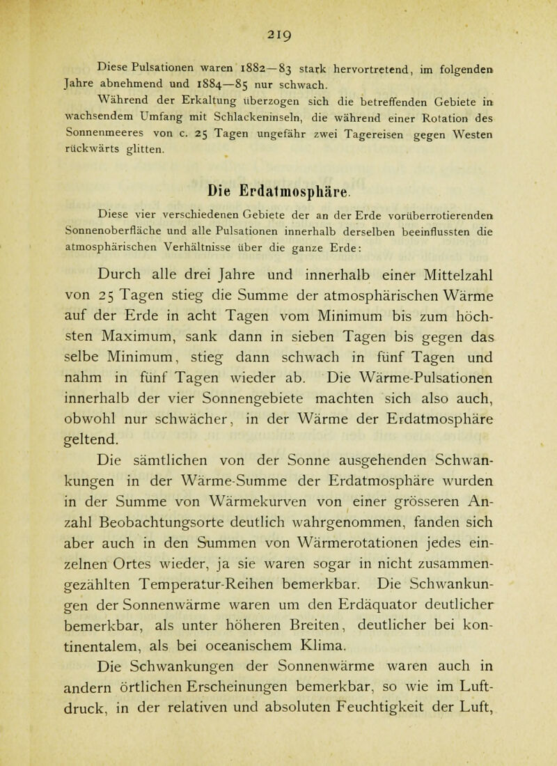 Diese Pulsationen waren 1882—83 stark hervortretend, im folgendei» Jahre abnehmend und 1884—85 nur schwach. Während der Erkaltung überzogen sich die betreffenden Gebiete in wachsendem Umfang mit Schlackeninseln, die während einer Rotation des Sonnenmeeres von c. 25 Tagen ungefähr zwei Tagereisen gegen Westen rückwärts glitten. Die Erdalmosphäre. Diese vier verschiedenen Gebiete der an der Erde vorüberrotierenden Sonnenoberfläche und alle Pulsationen innerhalb derselben beeinflussten die atmosphärischen Verhältnisse über die ganze Erde: Durch alle drei Jahre und innerhalb einer Mittelzahl von 25 Tagen stieg die Summe der atmosphärischen Wärme auf der Erde in acht Tagen vom Minimum bis zum höch- sten Maximum, sank dann in sieben Tagen bis gegen das selbe Minimum, stieg dann schwach in fünf Tagen und nahm in fünf Tagen wieder ab. Die Wärme-Pulsationen innerhalb der vier Sonnengebiete machten sich also auch, obwohl nur schwächer, in der Wärme der Erdatmosphäre geltend. Die sämtlichen von der Sonne ausgehenden Schwan- kungen in der Wärme-Summe der Erdatmosphäre wurden in der Summe von Wärmekurven von einer grösseren An- zahl Beobachtungsorte deutlich wahrgenommen, fanden sich aber auch in den Summen von Wärmerotationen jedes ein- zelnen Ortes wieder, ja sie waren sogar in nicht zusammen- gezählten Temperatur-Reihen bemerkbar. Die Schwankun- gen der Sonnenwärme waren um den Erdäquator deutlicher bemerkbar, als unter höheren Breiten, deutlicher bei kon- tinentalem, als bei oceanischem Klima. Die Schwankungen der Sonnenwärme waren auch in andern örtlichen Erscheinungen bemerkbar, so wie im Luft- druck, in der relativen und absoluten Feuchtigkeit der Luft,