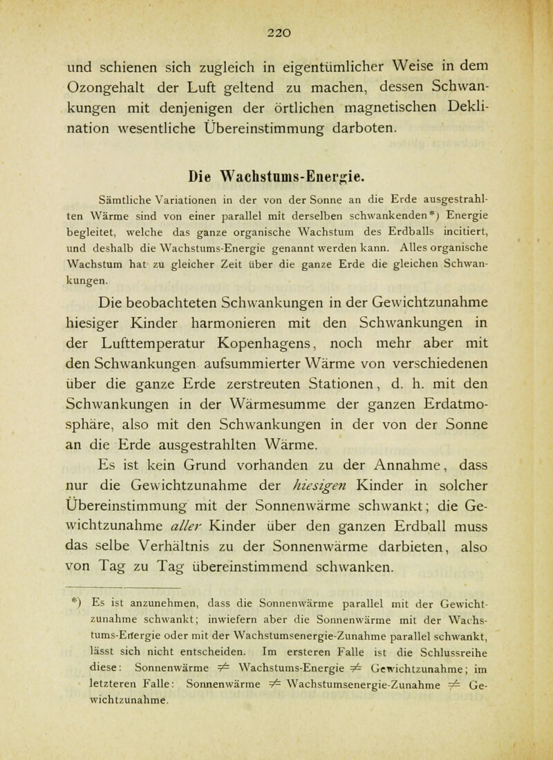 und schienen sich zugleich in eigentümlicher Weise in dem Ozongehalt der Luft geltend zu machen, dessen Schwan- kungen mit denjenigen der örtlichen magnetischen Dekli- nation wesentliche Übereinstimmung darboten. Die Wachstums-Ener^ie. Sämtliche Variationen in der von der Sonne an die Erde ausgestrahl- ten Wärme sind von einer parallel mit derselben schwankenden*; Energie begleitet, welche das ganze organische Wachstum des Erdballs incitiert, und deshalb die Wachstums-Energie genannt werden kann. Alles organische Wachstum hat zu gleicher Zeit über die ganze Erde die gleichen Schwan- kungen. Die beobachteten Schwankungen in der Gewichtzunahme hiesiger Kinder harmonieren mit den Schwankungen in der Lufttemperatur Kopenhagens, noch mehr aber mit den Schwankungen aufsummierter Wärme von verschiedenen über die ganze Erde zerstreuten Stationen, d. h. mit den Schwankungen in der Wärmesumme der ganzen Erdatmo- sphäre, also mit den Schwankungen in der von der Sonne an die Erde ausgestrahlten Wärme. Es ist kein Grund vorhanden zu der Annahme, dass nur die Gewichtzunahme der hiesigen Kinder in solcher Übereinstimmung mit der Sonnenwärme schwankt; die Ge- wichtzunahme aller Kinder über den ganzen Erdball muss das selbe Verhältnis zu der Sonnenwärme darbieten, also von Tag zu Tag übereinstimmend schwanken. Es ist anzunehmen, dass die Sonnenwärme parallel mit der Gewicht- zunahme schwankt; inwiefern aber die Sonnenwärme mit der Wachs- tums-Erlergie oder mit der Wachstumsenergie-Zunahme parallel schwankt, lässt sich nicht entscheiden. Im ersteren Falle ist die Schlussreihe diese: Sonnenwärme 9^ Wachstums-Energie ^ Gewichtzunahme; im letzteren Falle: Sonnenwärme =7^ Wachstumsenergie-Zunahme — Ge- wichtzunahme.