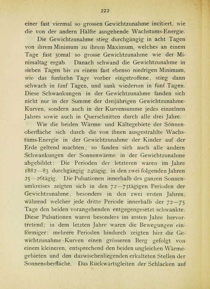 einer fast viermal so grossen Gevvichtzunahme incitiert, wie die von der andern Hälfte ausgehende Wachstums-Energie. Die Gewichtzunahme stieg durchgängig in acht Tagen von ihrem Minimum zu ihrem Maximum, welches an einem Tage fast 30mal so grosse Gewichtzunahme wie der Mi- nimaltag ergab. Danach schwand die Gewichtzunahme in sieben Tagen bis zu einem fast ebenso niedrigen Minimum, wie das fünfzehn Tage vorher eingetroffene, stieg dann schwach in fünf Tagen, und sank wiederum in fünf Tagen. Diese Schwankungen in der Gewichtzunahme fanden sich nicht nur in der Summe der dreijährigen Gewichtzunahme- Kurven, sondern auch in der Kurvensumme jedes einzelnen Jahres sowie auch in Querschnitten durch alle drei Jahre. Wie die beiden Wärme- und Kältegebiete der Sonnen- oberfläche sich durch die von ihnen ausgestrahlte Wachs- tums-Energie in der Gewichtzunahme der Kinder auf der Erde geltend machten, so fanden sich auch alle andern Schwankungen der Sonnenwärme in der Gewichtzunahme abgebildet: Die Perioden der letzteren waren im Jahre 1882—83 durchgängig 24tägig, in den zwei folgenden Jahren 25—26tägig. Die Pulsationen innerhalb des ganzen Sonnen- umkreises zeigten sich in den 72—75tägigen Perioden der Gewichtzunahme, besonders in den zwei ersten Jahren, während welcher jede dritte Periode innerhalb der 72—75 Tage den beiden vorangehenden entgegengesetzt schwankte. Diese Pulsationen waren besonders im ersten Jahre hervor- tretend; in dem letzten Jahre waren die Bewegungen ein- förmiger: mehrere Perioden hindurch zeigten hier die Ge- wichtzunahme-Kurven einen grösseren Berg gefolgt von einem kleineren, entsprechend den beiden ungleichen Wärme- gebieten und den dazwischenliegenden erkalteten Stellen der Sonnenoberfläche. Das Rückwärtsgleiten der Schlacken auf