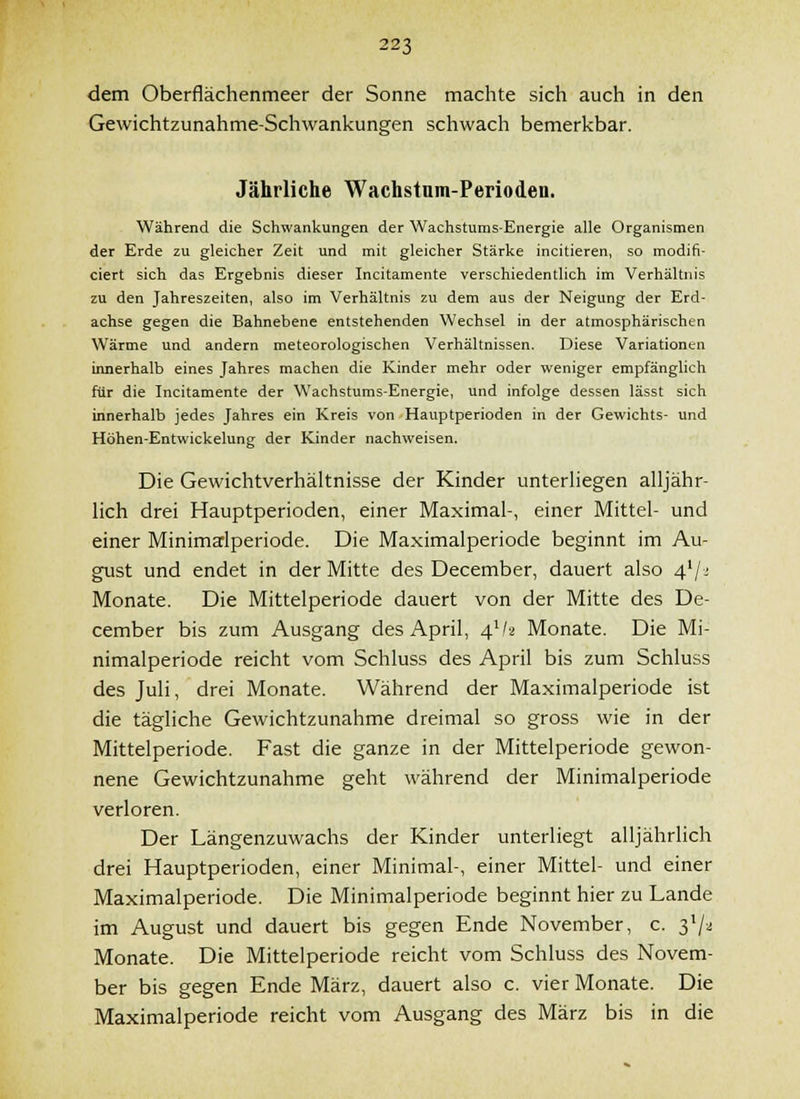 dem Oberflächenmeer der Sonne machte sich auch in den Gewichtzunahme-Schwankungen schwach bemerkbar. Jährliche Wachstum-Perioden. Während die Schwankungen der Wachstums-Energie alle Organismen der Erde zu gleicher Zeit und mit gleicher Stärke incitieren, so modifi- eiert sich das Ergebnis dieser Incitamente verschiedentlich im Verhältnis zu den Jahreszeiten, also im Verhältnis zu dem aus der Neigung der Erd- achse gegen die Bahnebene entstehenden Wechsel in der atmosphärischen Wärme und andern meteorologischen Verhältnissen. Diese Variationen innerhalb eines Jahres machen die Kinder mehr oder weniger empfänglich für die Incitamente der Wachstums-Energie, und infolge dessen lässt sich innerhalb jedes Jahres ein Kreis von Hauptperioden in der Gewichts- und Höhen-Entwickelung der Kinder nachweisen. Die Gewichtverhältnisse der Kinder unterhegen alljähr- lich drei Hauptperioden, einer Maximal-, einer Mittel- und einer Minimsrlperiode. Die Maximalperiode beginnt im Au- gust und endet in der Mitte des December, dauert also 4'/^ Monate. Die Mittelperiode dauert von der Mitte des De- cember bis zum Ausgang des April, 4^hi Monate. Die Mi- nimalperiode reicht vom Schluss des April bis zum Schluss des Juli, drei Monate. Während der Maximalperiode ist die tägliche Gewichtzunahme dreimal so gross wie in der Mittelperiode. Fast die ganze in der Mittelperiode gewon- nene Gewichtzunahme geht während der Minimalperiode verloren. Der Längenzuwachs der Kinder unterliegt alljährlich drei Hauptperioden, einer Minimal-, einer Mittel- und einer Maximalperiode. Die Minimalperiode beginnt hier zu Lande im August und dauert bis gegen Ende November, c. 3^^ Monate. Die Mittelperiode reicht vom Schluss des Novem- ber bis gegen Ende März, dauert also c. vier Monate. Die Maximalperiode reicht vom Ausgang des März bis in die