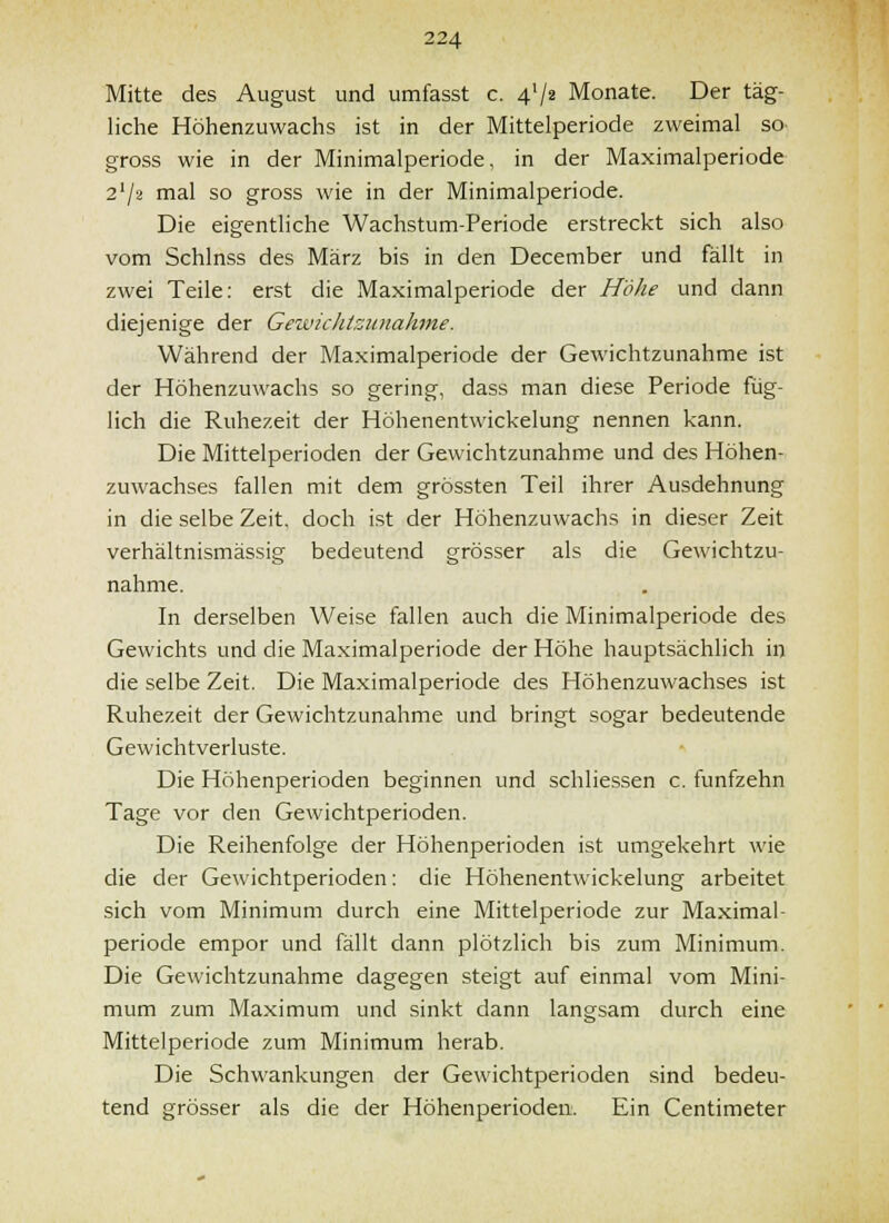 Mitte des August und umfasst c. 4V2 Monate. Der täg- liche Höhenzuwachs ist in der Mittelperiode zweimal so gross wie in der Minimalperiode, in der Maximalperiode 2'/2 mal so gross wie in der Minimalperiode. Die eigentliche Wachstum-Periode erstreckt sich also vom Schlnss des März bis in den December und fällt in zwei Teile: erst die Maximalperiode der Höhe und dann diejenige der Gewicliizunahne. Während der Maximalperiode der Gewichtzunahme ist der Höhenzuwachs so gering, dass man diese Periode füg- lich die Ruhezeit der Höhenentwickelung nennen kann. Die Mittelperioden der Gewichtzunahme und des Höhen- zuwachses fallen mit dem grössten Teil ihrer Ausdehnung in die selbe Zeit, doch ist der Höhenzuwachs in dieser Zeit verhältnismässig bedeutend grösser als die Gewichtzu- nahme. In derselben Weise fallen auch die Minimalperiode des Gewichts und die Maximalperiode der Höhe hauptsächlich in die selbe Zeit. Die Maximalperiode des Höhenzuwachses ist Ruhezeit der Gewichtzunahme und bringt sogar bedeutende Gewichtverluste. Die Höhenperioden beginnen und schliessen c, fünfzehn Tage vor den Gewichtperioden. Die Reihenfolge der Höhenperioden ist umgekehrt wie die der Gewichtperioden: die Höhenentwickelung arbeitet sich vom Minimum durch eine Mittelperiode zur Maximal- periode empor und fällt dann plötzlich bis zum Minimum. Die Gewichtzunahme dagegen steigt auf einmal vom Mini- mum zum Maximum und sinkt dann langsam durch eine Mittelperiode zum Minimum herab. Die Schwankungen der Gewichtperioden sind bedeu- tend grösser als die der Höhenperioden. Ein Centimeter