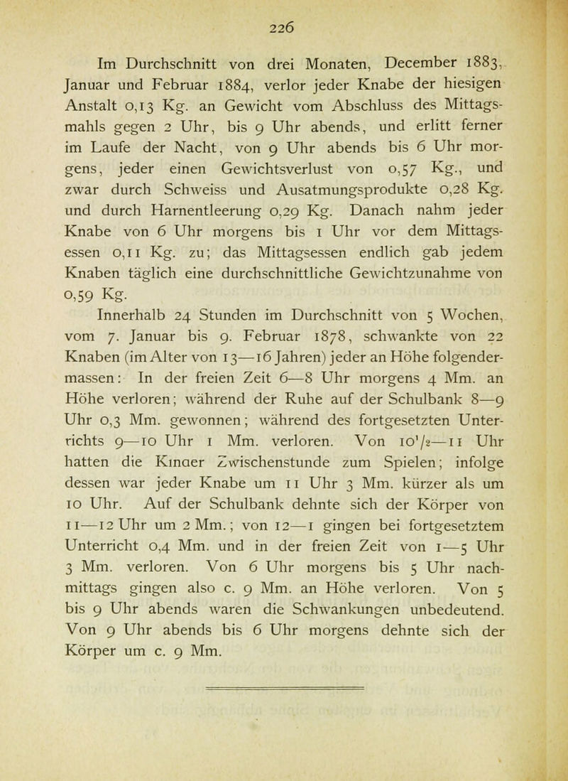 Im Durchschnitt von drei Monaten, December 1883, Januar und Februar 1884, verlor jeder Knabe der hiesigen Anstalt 0,13 Kg. an Gewicht vom Abschluss des Mittags- mahls gegen 2 Uhr, bis 9 Uhr abends, und erlitt ferner im Laufe der Nacht, von 9 Uhr abends bis 6 Uhr mor- gens, jeder einen Gewichtsverlust von 0,57 Kg., und zwar durch Schweiss und Ausatmungsprodukte 0,28 Kg. und durch Harnentleerung 0,29 Kg. Danach nahm jeder Knabe von 6 Uhr morgens bis i Uhr vor dem Mittags- essen 0,11 Kg. zu; das Mittagsessen endlich gab jedem Knaben täglich eine durchschnittliche Gewichtzunahme von 0,59 Kg. Innerhalb 24 Stunden im Durchschnitt von 5 Wochen, vom 7. Januar bis 9. Februar 1878, schwankte von 22 Knaben (imAlter von 13—16 Jahren) jeder an Höhe folgender- massen: In der freien Zeit 6—8 Uhr morgens 4 Mm. an Höhe verloren; während der Ruhe auf der Schulbank 8—9 Uhr 0,3 Mm. gewonnen; während des fortgesetzten Unter- richts 9—10 Uhr I Mm. verloren. Von lo'/z—n Uhr hatten die Kmaer Zmschenstunde zum Spielen; infolge dessen war jeder Knabe um 11 Uhr 3 Mm. kürzer als um 10 Uhr. Auf der Schulbank dehnte sich der Körper von II—12 Uhr um 2 Mm.; von 12—i gingen bei fortgesetztem Unterricht 0,4 Mm. und in der freien Zeit von i—5 Uhr 3 Mm. verloren. Von 6 Uhr morgens bis 5 Uhr nach- mittags gingen also c. 9 Mm. an Höhe verloren. Von 5 bis 9 Uhr abends waren die Schwankungen unbedeutend. Von 9 Uhr abends bis 6 Uhr morgens dehnte sich der Körper um c. 9 Mm.
