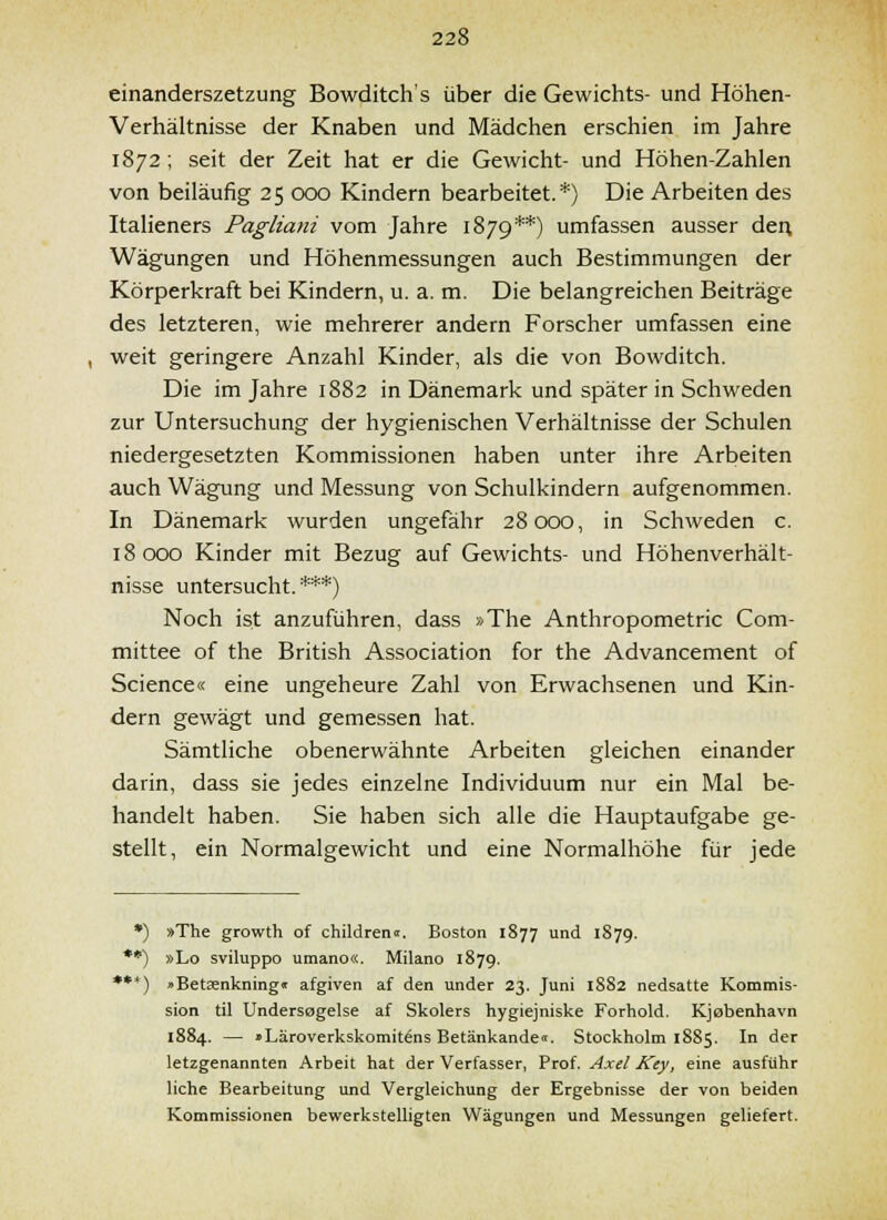 einanderszetzung Bowditch's über die Gewichts- und Höhen- Verhältnisse der Knaben und Mädchen erschien im Jahre 1872 ; seit der Zeit hat er die Gewicht- und Höhen-Zahlen von beiläufig 25 000 Kindern bearbeitet.*) Die Arbeiten des Italieners Pagliani vom Jahre 1879**) umfassen ausser dei\ Wägungen und Höhenmessungen auch Bestimmungen der Körperkraft bei Kindern, u. a. m. Die belangreichen Beiträge des letzteren, wie mehrerer andern Forscher umfassen eine weit geringere Anzahl Kinder, als die von Bowditch. Die im Jahre 1882 in Dänemark und später in Schweden zur Untersuchung der hygienischen Verhältnisse der Schulen niedergesetzten Kommissionen haben unter ihre Arbeiten auch Wägung und Messung von Schulkindern aufgenommen. In Dänemark wurden ungefähr 28000, in Schweden c. 18000 Kinder mit Bezug auf Gewichts- und Höhenverhält- nisse untersucht. ***) Noch ist anzuführen, dass »The Anthropometric Com- mittee of the British Association for the Advancement of Science« eine ungeheure Zahl von Erwachsenen und Kin- dern gewägt und gemessen hat. Sämtliche obenerwähnte Arbeiten gleichen einander darin, dass sie jedes einzelne Individuum nur ein Mal be- handelt haben. Sie haben sich alle die Hauptaufgabe ge- stellt, ein Normalgewicht und eine Normalhöhe für jede *) »The growth of children«. Boston 1877 und 1879. **) »Lo sviluppo umano«. Milano 1879. ***) »Betasnkningi afgiven af den under 23. Juni 1882 nedsatte Kommis- sion til Undersogelse af Skolers hygiejniske Forhold. Kjobenhavn 1884. — »Läroverkskomitens Betänkandeit. Stockholm 1885. In der letzgenannten Arbeit hat der Verfasser, Prof. Axel Key, eine ausfuhr liehe Bearbeitung und Vergleichung der Ergebnisse der von beiden Kommissionen bewerkstelligten Wägungen und Messungen geliefert.