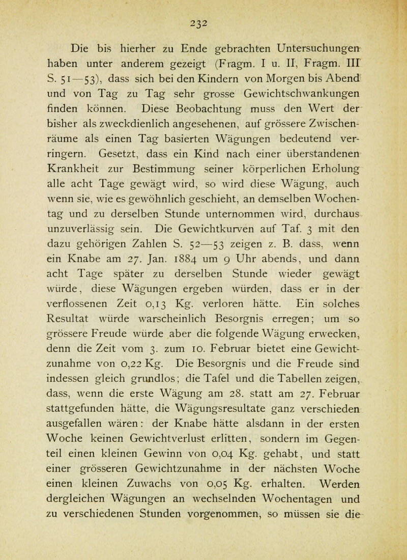 Die bis hierher zu Ende gebrachten Untersuchungen haben unter anderem gezeigt (Fragm. I u. II, Fragm. III S. 51—53), dass sich bei den Kindern von Morgen bis Abend und von Tag zu Tag sehr grosse Gewichtschwankungen finden Icönnen. Diese Beobachtung muss den Wert der bisher als zweckdienlich angesehenen, auf grössere Zwischen- räume als einen Tag basierten Wägungen bedeutend ver- ringern. Gesetzt, dass ein Kind nach einer überstandenen Krankheit zur Bestimmung seiner körperlichen Erholung alle acht Tage gewägt wird, so wird diese Wägung, auch wenn sie, wie es gewöhnlich geschieht, an demselben Wochen- tag und zu derselben Stunde unternommen wird, durchaus unzuverlässig sein. Die Gewichtkurven auf Taf 3 mit den dazu gehörigen Zahlen S. 52—53 zeigen z. B. dass, wenn ein Knabe am 27. Jan. 1884 um 9 Uhr abends, und dann acht Tage später zu derselben Stunde wieder gewägt würde, diese Wägungen ergeben würden, dass er in der verflossenen Zeit 0,13 Kg. verloren hätte. Ein solches Resultat würde warscheinlich Besorgnis erregen; um so grössere Freude würde aber die folgende Wägung erwecken, denn die Zeit vom 3. zum 10. Februar bietet eine Gewicht- zunahme von 0,22 Kg. Die Besorgnis und die Freude sind indessen gleich grundlos; die Tafel und die Tabellen zeigen, dass, wenn die erste Wägung am 28. statt am 27, Februar stattgefunden hätte, die Wägungsresultate ganz verschieden ausgefallen wären: der Knabe hätte alsdann in der ersten Woche keinen Gewichtverlust erlitten, sondern im Gegen- teil einen kleinen Gewinn von 0,04 Kg. gehabt, und statt einer grösseren Gewichtzunahme in der nächsten Woche einen kleinen Zuwachs von 0,05 Kg. erhalten. Werden dergleichen Wägungen an wechselnden Wochentagen und zu verschiedenen Stunden vorgenommen, so müssen sie die