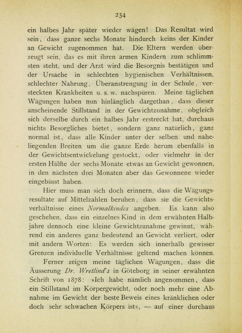 ein halbes Jahr später wieder wägen! Das Resultat wird sein, dass ganze sechs Monate hindurch keins der Kinder an Gewicht zugenommen hat. Die Eltern werden über- zeugt sein, das es mit ihren armen Kindern zum schlimm- sten steht, und der Arzt wird die Besorgnis bestätigen und der Ursache in schlechten hygienischen Verhältnissen, schlechter Nahrung, Überanstrengung in der Schule, ver- steckten Krankheiten u. s. w. nachspüren. Meine täglichen Wägungen haben nun hinlänglich dargethan, dass dieser anscheinende Stillstand in der Gewichtzunahme, obgleich sich derselbe durch ein halbes Jahr erstreckt hat, durchaus nichts Besorgliches bietet, sondern ganz natürlich, ganz normal ist, dass alle Kinder unter der selben und nahe- liegenden Breiten um die ganze Erde herum ebenfalls in der Gewichtsentwickelung gestockt, oder vielmehr in der ersten Hälfte der sechs Monate etwas an Gewicht gewonnen, in den nächsten drei Monaten aber das Gewonnene wieder eingebüsst haben. Hier muss man sich doch erinnern, dass die Wägungs- resultate auf Mittelzahlen beruhen, dass sie die Gewichts- verhältnisse eines Nonnalkindes angeben. Es kann also geschehen, dass ein einzelnes Kind in dem erwähnten Halb- jahre dennoch eine kleine Gewichtzunahme gewinnt, wäh- rend ein anderes ganz bedeutend an Gewicht verliert, oder mit andern Worten: Es werden sich innerhalb gewisser Grenzen individuelle Verhältnisse geltend machen können. Ferner zeigen meine täglichen Wägungen, dass die Äusserung Dr. Wreilind's in Göteborg in seiner erwähnten Schrift von 1878: »Ich habe nämlich angenommen, dass ein Stillstand im Körpergewicht, oder noch mehr eine Ab- nahme im Gewicht der beste Beweis eines kränklichen oder doch sehr schwachen Körpers ist«, — auf einer durchaus