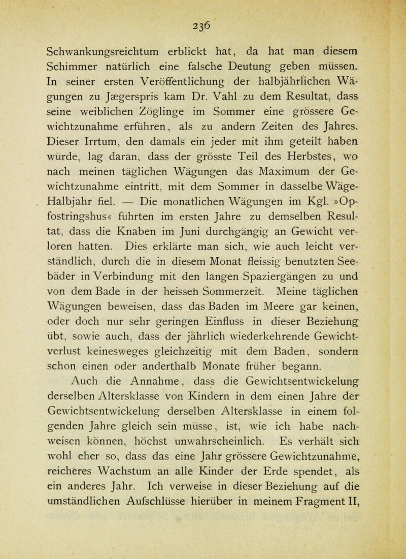 Schwankungsreichtum erbHckt hat, da hat man diesem Schimmer natürlich eine falsche Deutung geben müssen. In seiner ersten Veröffentlichung der halbjährlichen Wä- gungen zu Jaegerspris kam Dr. Vahl zu dem Resultat, dass seine weiblichen Zöglinge im Sommer eine grössere Ge- wichtzunahme erführen, als zu andern Zeiten des Jahres. Dieser Irrtum, den damals ein jeder mit ihm geteilt haben würde, lag daran, dass der grösste Teil des Herbstes, wo nach meinen täglichen Wägungen das Maximum der Ge- wichtzunahme eintritt, mit dem Sommer in dasselbe Wage- Halbjahr fiel. — Die monatlichen Wägungen im Kgl. »Op- fostringshus« führten im ersten Jahre zu demselben Resul- tat, dass die Knaben im Juni durchgängig an Gewicht ver- loren hatten. Dies erklärte man sich, wie auch leicht ver- ständlich, durch die in diesem Monat fleissig benutzten See- bäder in Verbindung mit den langen Spaziergängen zu und von dem Bade in der heissen Sommerzeit. Meine täglichen Wägungen beweisen, dass das Baden im Meere gar keinen, oder doch nur sehr geringen Einfluss in dieser Beziehung übt, sowie auch, dass der jährlich wiederkehrende Gewicht- verlust keinesweges gleichzeitig mit dem Baden, sondern schon einen oder anderthalb Monate früher begann. Auch die Annahme, dass die Gewichtsentwickelung derselben Altersklasse von Kindern in dem einen Jahre der Gewichtsentwickelung derselben Altersklasse in einem fol- genden Jahre gleich sein müsse, ist, wie ich habe nach- weisen können, höchst unwahrscheinlich. Es verhält sich wohl eher so, dass das eine Jahr grössere Gewichtzunahme, reicheres Wachstum an alle Kinder der Erde spendet, als ein anderes Jahr, Ich verweise in dieser Beziehung auf die umständlichen Aufschlüsse hierüber in meinem Fragment II,
