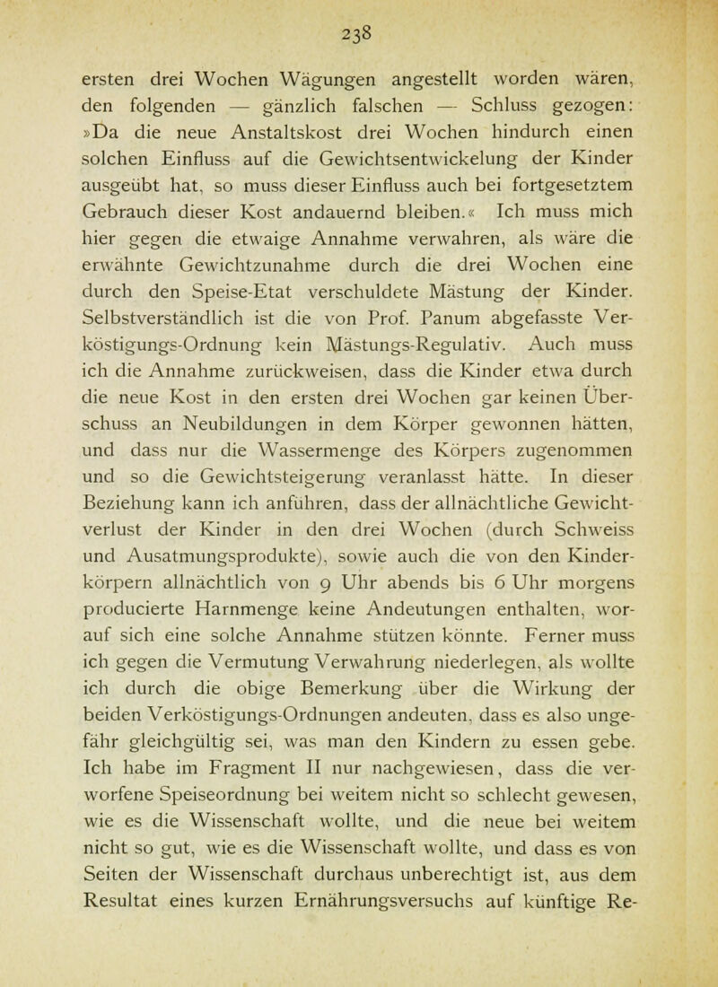 ersten drei Wochen Wägungen angestellt worden wären, den folgenden — gänzlich falschen — Schluss gezogen: »Da die neue Anstaltskost drei Wochen hindurch einen solchen Einfluss auf die Gewichtsentwickelung der Kinder ausgeübt hat, so muss dieser Einfluss auch bei fortgesetztem Gebrauch dieser Kost andauernd bleiben.« Ich muss mich hier gegen die etwaige Annahme verwahren, als wäre die erwähnte Gewichtzunahme durch die drei Wochen eine durch den Speise-Etat verschuldete Mästung der Kinder. Selbstverständlich ist die von Prof Panum abgefasste Ver- köstigungs-Ordnung kein Mästungs-Regulativ. Auch muss ich die Annahme zurückweisen, dass die Kinder etwa durch die neue Kost in den ersten drei Wochen gar keinen Über- schuss an Neubildungen in dem Körper gewonnen hätten, und dass nur die Wassermenge des Körpers zugenommen und so die Gewichtsteigerung veranlasst hätte. In dieser Beziehung kann ich anführen, dass der allnächtliche Gewicht- verlust der Kinder in den drei Wochen (durch Schweiss und Ausatmungsprodukte), sowie auch die von den Kinder- körpern allnächtlich von 9 Uhr abends bis 6 Uhr morgens producierte Harnmenge keine Andeutungen enthalten, wor- auf sich eine solche Annahme stützen könnte. Ferner muss ich gegen die Vermutung Verwahrung niederlegen, als wollte ich durch die obige Bemerkung über die Wirkung der beiden Verköstigungs-Ordnungen andeuten, dass es also unge- fähr gleichgültig sei, was man den Kindern zu essen gebe. Ich habe im Fragment II nur nachgewiesen, dass die ver- worfene Speiseordnung bei weitem nicht so schlecht gewesen, wie es die Wissenschaft wollte, und die neue bei weitem nicht so gut, wie es die Wissenschaft wollte, und dass es von Seiten der Wissenschaft durchaus unberechtigt ist, aus dem Resultat eines kurzen Ernährungsversuchs auf künftige Re-