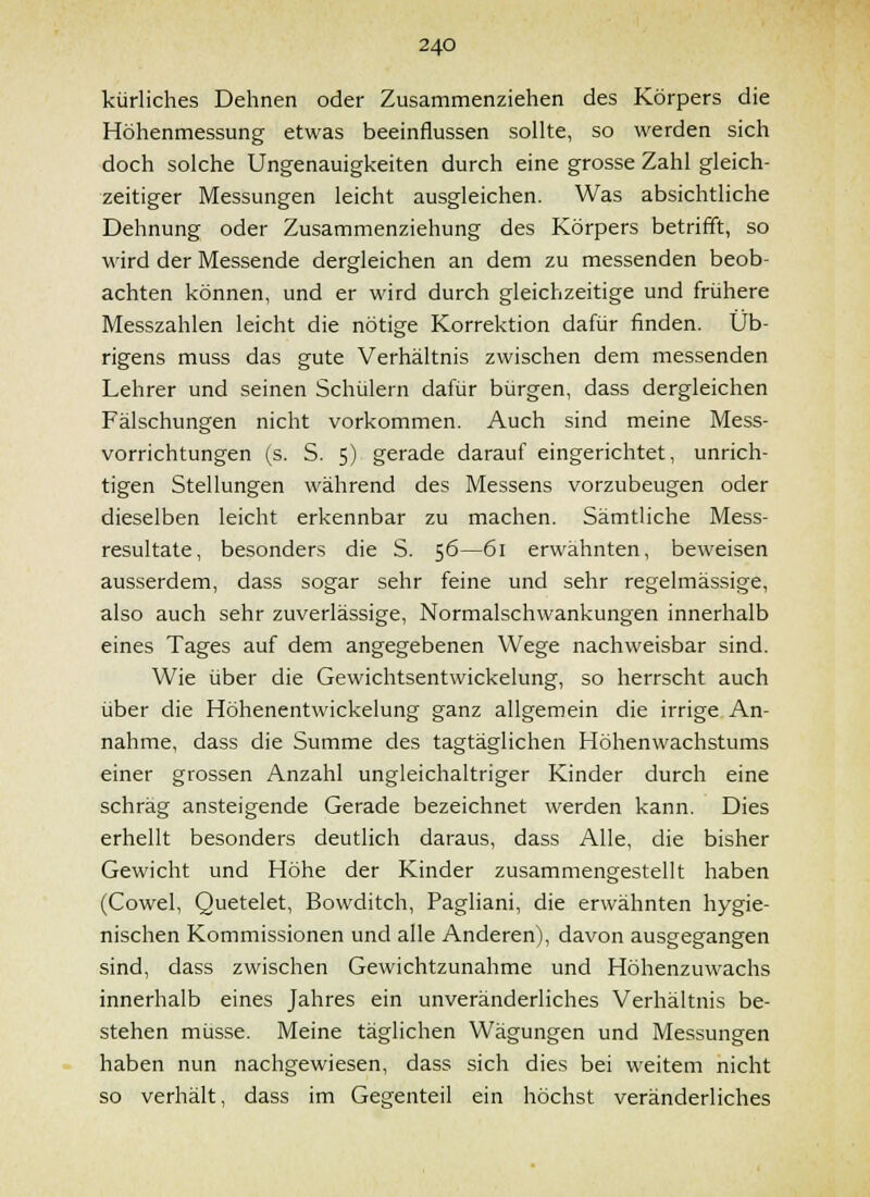 kürliches Dehnen oder Zusammenziehen des Körpers die Höhenmessung etwas beeinflussen sollte, so werden sich doch solche Ungenauigkeiten durch eine grosse Zahl gleich- zeitiger Messungen leicht ausgleichen. Was absichtliche Dehnung oder Zusammenziehung des Körpers betrifft, so wird der Messende dergleichen an dem zu messenden beob- achten können, und er wird durch gleichzeitige und frühere Messzahlen leicht die nötige Korrektion dafür finden. Üb- rigens muss das gute Verhältnis zwischen dem messenden Lehrer und seinen Schülern dafür bürgen, dass dergleichen Fälschungen nicht vorkommen. Auch sind meine Mess- vorrichtungen (s. S. 5) gerade darauf eingerichtet, unrich- tigen Stellungen während des Messens vorzubeugen oder dieselben leicht erkennbar zu machen. Sämtliche Mess- resultate, besonders die S. 56—61 erwähnten, beweisen ausserdem, dass sogar sehr feine und sehr regelmässige, also auch sehr zuverlässige, Normalschwankungen innerhalb eines Tages auf dem angegebenen Wege nachweisbar sind. Wie über die Gewichtsentwickelung, so herrscht auch über die Höhenentwickelung ganz allgemein die irrige An- nahme, dass die Summe des tagtäglichen Höhenwachstums einer grossen Anzahl ungleichaltriger Kinder durch eine schräg ansteigende Gerade bezeichnet werden kann. Dies erhellt besonders deutlich daraus, dass Alle, die bisher Gewicht und Höhe der Kinder zusammengestellt haben (Cowel, Quetelet, Bowditch, Pagliani, die erwähnten hygie- nischen Kommissionen und alle Anderen), davon ausgegangen sind, dass zwischen Gewichtzunahme und Höhenzuwachs innerhalb eines Jahres ein unveränderliches Verhältnis be- stehen müsse. Meine täglichen Wägungen und Messungen haben nun nachgewiesen, dass sich dies bei weitem nicht so verhält, dass im Gegenteil ein höchst veränderliches
