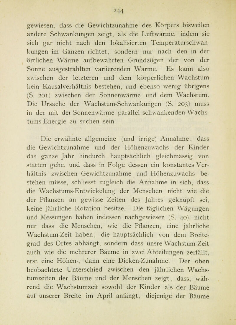 gewiesen, dass die Gewichtzunahme des Körpers bisweilen andere Schwankungen zeigt, als die Luftwänne, indem sie sich gar nicht nach den lokalisierten Temperaturschwan- kungen im Ganzen richtet, sondern nur nach den in der örtlichen Wärme aufbewahrten Grundzügen der von der Sonne ausgestrahlten variierenden Wärme. Es kann also zwischen der letzteren und dem körperlichen Wachstum kein Kausalverhältnis bestehen, und ebenso wenig übrigens (S. 201) zwischen der Sonnenwärme und dem Wachstum. Die Ursache der Wachstum-Schwankungen (S. 203) muss in der mit der Sonnenwärme parallel schwankenden Wachs- tums-Energie .^u suchen sein. Die erwähnte allgemeine (und irrige) Annahme, dass die Gewichtzunahme und der Höhenzuwachs der Kinder das ganze Jahr hindurch hauptsächlich gleichmässig von statten gehe, und dass in Folge dessen ein konstantes Ver- hältnis zwischen Gewichtzunahme und Höhenzuwachs be- stehen müsse, schliesst zugleich die Annahme in sich, dass die Wachstums-Entwickelung der Menschen nicht wie die der Pflanzen an gewisse Zeiten des Jahres geknüpft sei, keine jährliche Rotation besitze. Die täglichen Wägungen und Messungen haben indessen nachgewiesen (S. 40), nicht nur dass die Menschen, wie die Pflanzen, eine jährliche Wachstum-Zeit haben, die hauptsächlich von dem Breite- grad des Ortes abhängt, sondern dass unsre Wachstum-Zeit auch wie die mehrerer Bäume in zwei Abteilungen zerfällt, erst eine Höhen-, dann eine Dicken-Zunahme. Der oben beobachtete Unterschied zwischen den jährlichen Wachs- tumzeiten der Bäume und der Menschen zeigt, dass, wäh- rend die Wachstumzeit sowohl der Kinder als der Bäume auf unserer Breite im April anfängt, diejenige der Bäume