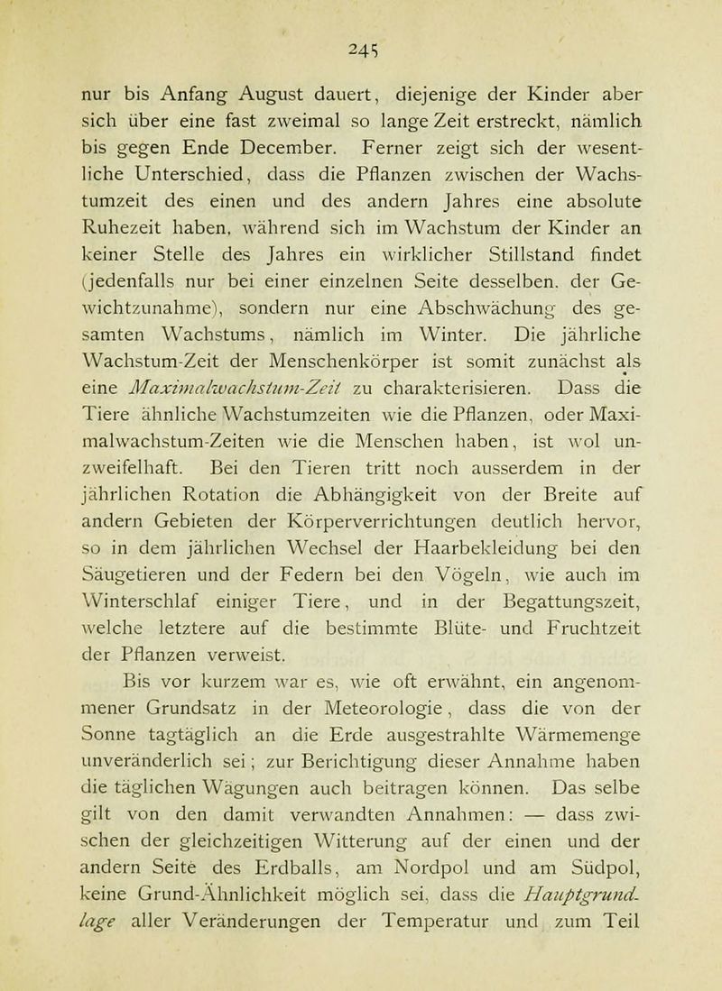 24 S nur bis Anfang August dauert, diejenige der Kinder aber sich über eine fast zweimal so lange Zeit erstreckt, nämlich bis gegen Ende December. Ferner zeigt sich der wesent- liche Unterschied, dass die Pflanzen zwischen der Wachs- tumzeit des einen und des andern Jahres eine absolute Ruhezeit haben, während sich im Wachstum der Kinder an keiner Stelle des Jahres ein wirklicher Stillstand findet (jedenfalls nur bei einer einzelnen Seite desselben, der Ge- wichtzunahme'), sondern nur eine Abschwächung des ge- samten Wachstums, nämlich im Winter. Die jährliche Wachstum-Zeit der Menschenkörper ist somit zunächst als eine Maximalwachsium-Zeit zu charakterisieren. Dass die Tiere ähnliche Wachstumzeiten wie die Pflanzen, oder Maxi- malwachstum-Zeiten wie die Menschen haben, ist wol un- zweifelhaft. Bei den Tieren tritt noch ausserdem in der jährlichen Rotation die Abhängigkeit von der Breite auf andern Gebieten der Körperverrichtungen deutlich hervor, so in dem jährlichen Wechsel der Haarbekleidung bei den Säugetieren und der Federn bei den Vögeln, wie auch im Winterschlaf einiger Tiere, und in der Begattungszeit, welche letztere auf die bestimmte Blüte- und Fruchtzeit der Pflanzen verweist. Bis vor kurzem war es, wie oft erwähnt, ein angenom- mener Grundsatz in der Meteorologie, dass die von der Sonne tagtäglich an die Erde ausgestrahlte Wärmemenge unveränderlich sei; zur Berichtigung dieser Annahme haben die täglichen Wägungen auch beitragen können. Das selbe gilt von den damit verwandten Annahmen: — dass zwi- schen der gleichzeitigen Witterung auf der einen und der andern Seite des Erdballs, am Nordpol und am Südpol, keine Grund-Ähnlichkeit möglich sei, dass die Hauptgrund- lage aller Veränderungen der Temperatur und zum Teil