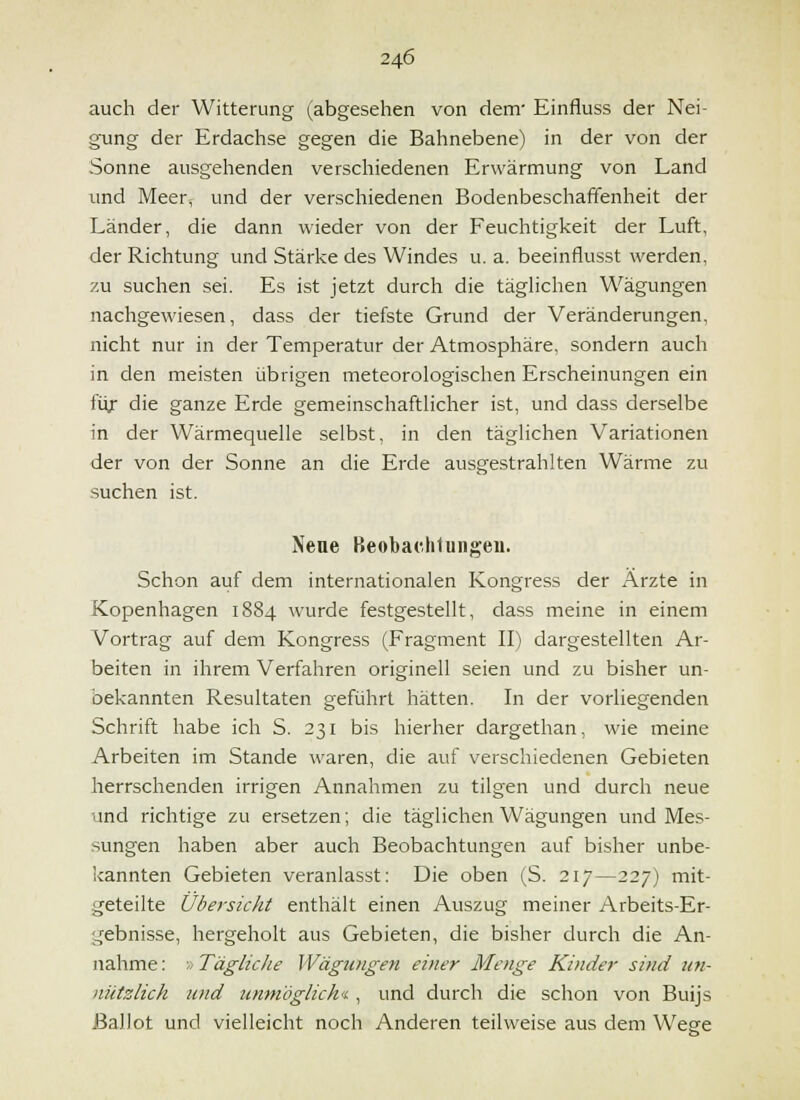 auch der Witterung (abgesehen von dem' Einfluss der Nei- gung der Erdachse gegen die Bahnebene) in der von der Sonne ausgehenden verschiedenen Erwärmung von Land und Meer, und der verschiedenen Bodenbeschaffenheit der Länder, die dann wieder von der Feuchtigkeit der Luft, der Richtung und Stärke des Windes u. a. beeinflusst werden, zu suchen sei. Es ist jetzt durch die täglichen Wägungen nachgewiesen, dass der tiefste Grund der Veränderungen, nicht nur in der Temperatur der Atmosphäre, sondern auch in den meisten übrigen meteorologischen Erscheinungen ein füx die ganze Erde gemeinschaftlicher ist, und dass derselbe in der Wärmequelle selbst, in den täglichen Variationen der von der Sonne an die Erde ausgestrahlten Wärme zu suchen ist. Nene Beobac.hlungeu. Schon auf dem internationalen Kongress der Arzte in Kopenhagen 1884 wurde festgestellt, dass meine in einem Vortrag auf dem Kongress (Fragment II) dargestellten Ar- beiten in ihrem Verfahren originell seien und zu bisher un- bekannten Resultaten geführt hätten. In der vorliegenden Schrift habe ich S. 231 bis hierher dargethan, wie meine Arbeiten im Stande waren, die auf verschiedenen Gebieten herrschenden irrigen Annahmen zu tilgen und durch neue und richtige zu ersetzen; die täglichen Wägungen und Mes- sungen haben aber auch Beobachtungen auf bisher unbe- kannten Gebieten veranlasst: Die oben (S. 217—227) mit- geteilte Übersicht enthält einen Auszug meiner Arbeits-Er- gebnisse, hergeholt aus Gebieten, die bisher durch die An- nahme : ;; Tägliche VVägungen einer Menge Kinder sind un- nützlich und unmöglich'i, und durch die schon von Buijs ßalJot und vielleicht noch Anderen teilweise aus dem Wege