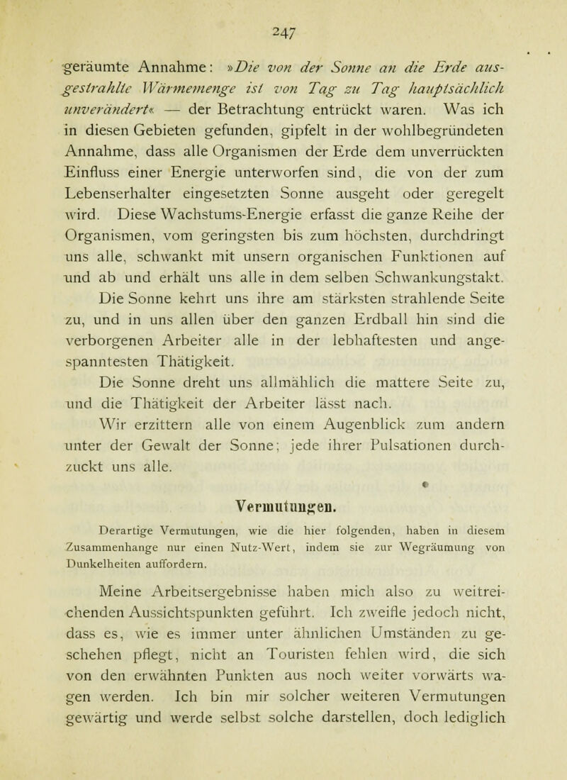 ■geräumte Annahme: -»Die von der Sonne mi die Erde aus- gestrahlte Wärmemenge ist von Tag zu Tag liauptsäcldich unveriindert<f. — der Betrachtung entrückt waren. Was ich in diesen Gebieten gefunden, gipfelt in der wohlbegründeten Annahme, dass alle Organismen der Erde dem unverrückten Einfluss einer Energie unterworfen sind, die von der zum Lebenserhalter eingesetzten Sonne ausgeht oder geregelt wird. Diese Wachstums-Energie erfasst die ganze Reihe der Organismen, vom geringsten bis zum höchsten, durchdringt uns alle, schwankt mit unsern organischen Funktionen auf und ab und erhält uns alle in dem selben Schwankungstakt. Die Sonne kehrt uns ihre am stärksten strahlende Seite zu, und in uns allen über den ganzen Erdball hin sind die verborgenen Arbeiter alle in der lebhaftesten und ange- spanntesten Thätigkeit. Die Sonne dreht uns allmählich die mattere Seite zu, luid die Thätigkeit der Arbeiter lässt nach. Wir erzittern alle von einem Augenblick zum andern unter der Gewalt der Sonne: jede ihrer Pulsationen durch- zuckt uns alle. • Verinutangen. Derartige Vermutungen, wie die hier folgenden, haben in diesem Zusammenhange nur einen Nutz-Wert, indem sie zur Wegräumung von Dunkelheiten auffordern. Meine Arbeitsergebnis.se haben mich also zu weitrei- chenden Aussichtspunkten geführt. Ich zweifle jedoch nicht, dass es, wie es iinmer unter ähnlichen Umständen zu ge- schehen pflegt, nicht an Touristen fehlen wird, die sich von den erwähnten Punkten aus noch weiter vorwärts wa- gen werden. Ich bin mir solcher weiteren Vermutungen gewärtig und werde selbst solche darstellen, doch lediglich