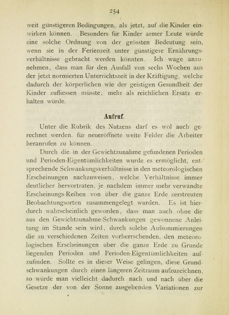 weit günstigeren Bedingungen, als jetzt, auf die Kinder ein- wirken können. Besonders für Kinder armer Leute würde eine solche Ordnung von der grössten Bedeutung sein, wenn sie in der Ferienzeit unter günstigere Ernährungs- verhältnisse gebracht werden könnten. Ich wage anzu- nehmen, dass man für den Ausfall von sechs Wochen aus der jetzt normierten Unterrichtszeit in der Kräftigung, welche dadurch der körperlichen wie der geistigen Gesundheit der Kinder zufliessen müsste, mehr als reichlichen Ersatz er- halten würde. Aufruf. Unter die Rubrik des Nutzens darf es wol auch ge- rechnet werden, für neueröffnete weite Felder die Arbeiter heranrufen zu können. Durch die in der Gewichtzunahme gefundenen Perioden und Perioden-Eigentümlichkeiten wurde es ermöglicht, ent- sprechende Schwankungsverhältnisse in den meteorologischen Erscheinungen nachzuweisen, welche Verhältnisse immer deutlicher hervortraten, je nachdem immer mehr verwandte Erscheinungs-Reihen von über die ganze Erde zerstreuten Beobachtungsorten zusammengelegt wurden. Es ist hier- durch wahrscheinlich geworden, dass man auch ohne die aus den Gewichtzunahme-Schwankungen gewonnene Anlei- tung im Stande sein wird, durch solche Aufsummierungen die zu verschiedenen Zeiten vorherrschenden, den meteoro- logischen Erscheinungen über die ganze Erde zu Grunde liegenden Perioden und Perioden-Eigentümlichkeiten auf- zufinden, Sollte es in dieser Weise gelingen, diese Grund- schwankungen durch einen längeren Zeitraum aufzuzeichnen, so würde man vielleicht dadurch nach und nach über die Gesetze der von der Sonne ausgehenden Variationen zur