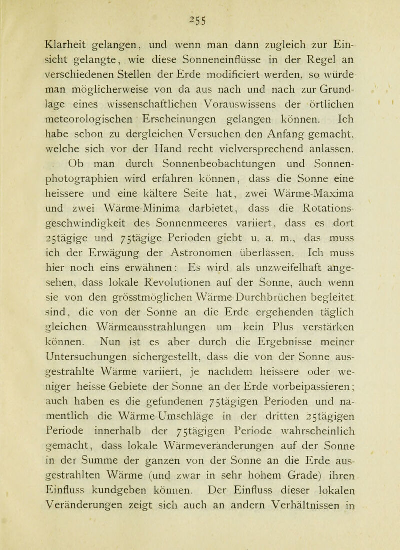 Klarheit gelangen, und wenn man dann zugleich zur Ein- sicht gelangte, wie diese Sonneneinflüsse in der Regel an verschiedenen Stellen der Erde modificiert werden, so würde man möglicherweise von da aus nach und nach zur Grund- lage eines wissenschaftlichen Vorauswissens der örtlichen meteorologischen Erscheinungen gelangen können. Ich habe schon zu dergleichen Versuchen den Anfang gemacht, welche sich vor der Hand recht vielversprechend anlassen. Ob man durch Sonnenbeobachtungen und Sonnen- photographien wird erfahren können, dass die Sonne eine heissere und eine kältere Seite hat, zwei Wärme-Maxima und zwei Wärme-Minima darbietet, dass die Rotations- geschvvindigkeit des Sonnenmeeres variiert, dass es dort 25tägige und 75tägige Perioden giebt u. a. m., das muss ich der Erwägung der Astronomen überlassen. Ich muss hier noch eins erwähnen: Es wird als unzweifelhaft ange- sehen, dass lokale Revolutionen auf der Sonne, auch wenn sie von den grösstmöglichen Wärme-Durchbrüchen begleitet sind, die von der Sonne an die Erde ergehenden täglich gleichen Wärmeausstrahlungen um kein Plus verstärken können. Nun ist es aber durch die Ergebnisse meiner Untersuchungen sichergestellt, dass die von der Sonne aus- gestrahlte Wärme variiert, je nachdem heisserei oder we- niger heisse Gebiete der Sonne an der Erde vorbeipassieren; auch haben es die gefundenen 75tägigen Perioden und na- mentlich die Wärme-Umschläge in der dritten 25tägigen Periode innerhalb der 75tägigen Periode wahrscheinlich gemacht, dass lokale Wärmeveränderungen auf der Sonne in der Summe der ganzen von der Sonne an die Erde aus- gestrahlten Wärme (und zwar in sehr hohem Grade) ihren Einfluss kundgeben können. Der Einfluss dieser lokalen Veränderungen zeigt sich auch an andern Verhältnissen in