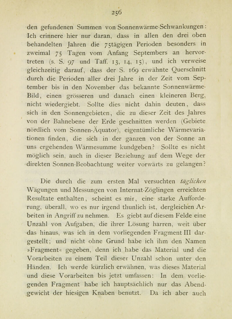 den gefundenen Summen von Sonnenwärme-Schwankungen: Ich erinnere hier nur daran, dass in allen den drei oben behandelten Jahren die 75tägigen Perioden besonders in zweimal 75 Tagen vom Anfang Septembers an hervor- treten (s. S. 97 und Taff. 13, 14, 15), und ich verweise gleichzeitig darauf, dass der S. 169 erwähnte Querschnitt durch die Perioden aller drei Jahre in der Zeit vom Sep- tember bis in den November das bekannte Sonnenwärme- Bild, einen grösseren und danach einen kleineren Berg, nicht wiedergiebt. Sollte dies nicht dahin deuten, dass sich in den Sonnengebieten, die zu dieser Zeit des Jahres von der Bahnebene der Erde geschnitten werden (Gebiete nördlich vom Sonnen-Äquator), eigentümliche Wärmevaria- tionen finden, die sich in der ganzen von der Sonne an uns ergehenden Wärmesumme kundgeben? Sollte es nicht möglich sein, auch in dieser Beziehung auf dem Wege der direkten Sonnen-Beobachtung weiter vorwärts zu gelangen? Die durch die zum ersten Mal versuchten iägUcJun Wägungen und Messungen von Internat-Zöglingen erreichten Resultate enthalten, scheint es mir, eine starke Aufforde- rung, überall, wo es nur irgend thunlich ist, dergleichen Ar- beiten in Angriff zu nehmen. Es giebt auf diesem Felde eine Unzahl von Aufgaben, die ihrer Lösung harren, weit über ■das hinaus, was ich in dem vorliegenden Fragment III dar- gestellt; und nicht ohne Grund habe ich ihm den Namen »Fragment'< gegeben, denn ich habe das Material und die Vorarbeiten zu einem Teil dieser Unzahl schon unter den Händen. Ich werde kürzlich erwähnen, was dieses Material und diese Vorarbeiten bis jetzt umfassen: In dem vorlie- genden Fragment habe ich hauptsächlich nur das Abend- :gewicht der hiesigen Knaben benutzt. Da ich aber auch