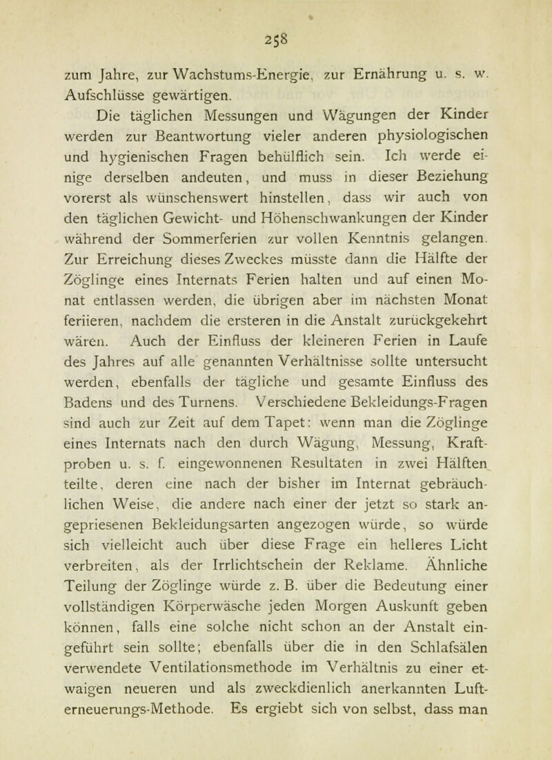 zum Jahre, zur Wachstums-Energie, zur Ernährung u. s. w. Aufschlüsse gewärtigen. Die täglichen Messungen und Wägungen der Kinder werden zur Beantwortung vieler anderen physiologischen und hygienischen Fragen behülflich sein. Ich werde ei- nige derselben andeuten, und muss in dieser Beziehung vorerst als wünschenswert hinstellen, dass wir auch von den täglichen Gewicht- und Höhenschwankungen der Kinder während der Sommerferien zur vollen Kenntnis gelangen. Zur Erreichung dieses Zweckes müsste dann die Hälfte der Zöglinge eines Internats Ferien halten und auf einen Mo- nat entlassen werden, die übrigen aber im nächsten Monat feriieren, nachdem die ersteren in die Anstalt zurückgekehrt wären. Auch der Einfluss der kleineren Ferien in Laufe des Jahres auf alle genannten Verhältnisse sollte untersucht werden, ebenfalls der tägliche und gesamte Einfluss des Badens und des Turnens. Verschiedene Bekleidungs-Fragen sind auch zur Zeit auf dem Tapet: wenn man die Zöglinge eines Internats nach den durch Wägung, Messung, Kraft- proben u. s. f eingewonnenen Resultaten in zwei Hälften teilte, deren eine nach der bisher im Internat gebräuch- lichen Weise, die andere nach einer der jetzt so stark an- gepriesenen Bekleidungsarten angezogen würde, so würde sich vielleicht auch über diese Frage ein helleres Licht verbreiten, als der Irrlichtschein der Reklame. Ähnliche Teilung der Zöglinge würde z. B. über die Bedeutung einer vollständigen Körperwäsche jeden Morgen Auskunft geben können, falls eine solche nicht schon an der Anstalt ein- geführt sein sollte; ebenfalls über die in den Schlafsälen verwendete Ventilationsmethode im Verhältnis zu einer et- waigen neueren und als zweckdienlich anerkannten Luft- erneuerungs-Methode. Es ergiebt sich von selbst, dass man