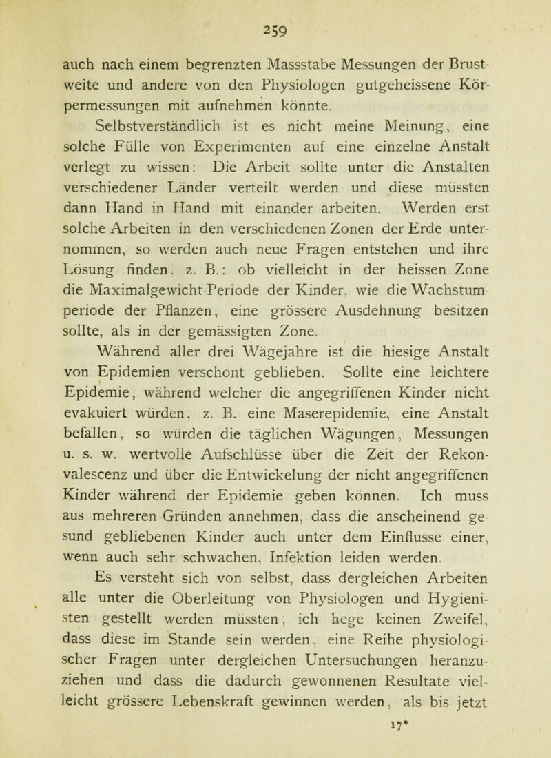 auch nach einem begrenzten Massstabe Messungen der Brust- weite und andere von den Physiologen gutgeheissene Kör- permessungen mit aufnehmen könnte. Selbstverständhch ist es nicht meine Meinung, eine solche Fülle von Experimenten auf eine einzelne Anstalt verlegt zu wissen: Die Arbeit sollte unter die Anstalten verschiedener Länder verteilt werden und diese müssten dann Hand in Hand mit einander arbeiten. Werden erst solche Arbeiten in den verschiedenen Zonen der Erde unter- nommen, so werden auch neue Fragen entstehen und ihre Lösung finden, z. B.: ob vielleicht in der heissen Zone die Maximalgewicht-Periode der Kinder, wie die Wachstum- periode der Pflanzen, eine grössere Ausdehnung besitzen sollte, als in der gemässigten Zone. Während aller drei Wägejahre ist die hiesige Anstalt von Epidemien verschont geblieben. Sollte eine leichtere Epidemie, während welcher die angegriffenen Kinder nicht evakuiert würden, z. B. eine Maserepidemie, eine Anstalt befallen, so würden die täglichen Wägungen, Messungen u. s. w. wertvolle Aufschlüsse über die Zeit der Rekon- valescenz und über die Entwickelung der nicht angegriffenen Kinder während der Epidemie geben können. Ich muss aus mehreren Gründen annehmen, dass die anscheinend ge- sund gebliebenen Kinder auch unter dem Einflüsse einer, wenn auch sehr schwachen, Infektion leiden werden. Es versteht sich von selbst, dass dergleichen Arbeiten alle unter die Oberleitung von Physiologen und Hygieni- sten gestellt werden müssten; ich hege keinen Zweifel, dass diese im Stande sein werden, eine Reihe physiologi- scher Fragen unter dergleichen Untersuchungen heranzu- ziehen und dass die dadurch gewonnenen Resultate viel- leicht grössere Lebenskraft gewinnen werden, als bis jetzt 17*