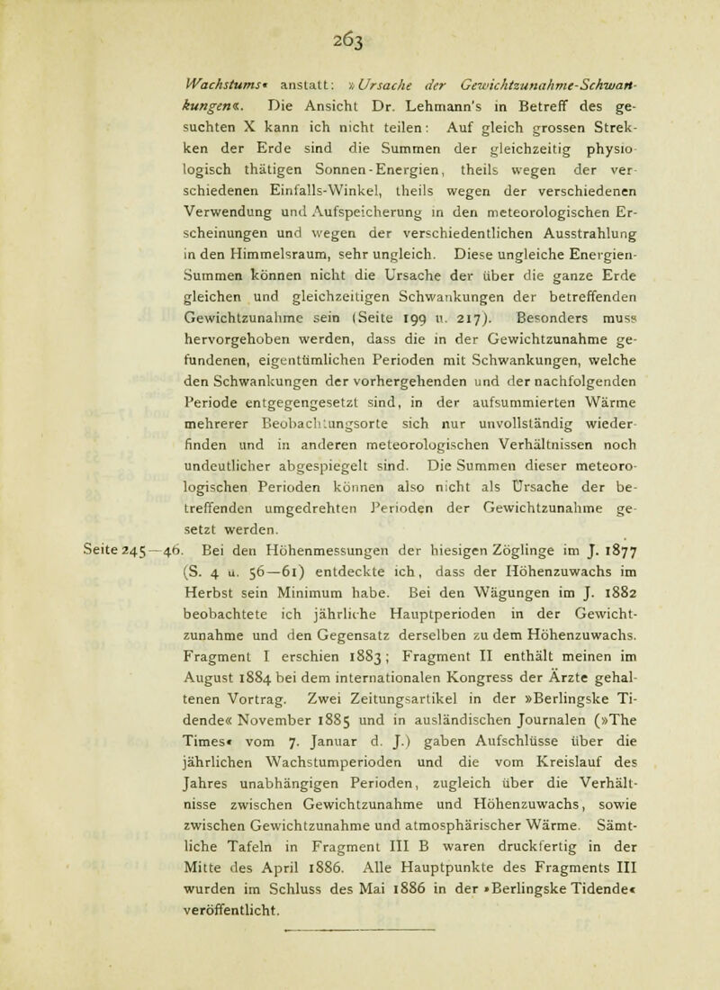 Wachstums' anstatt: •>,Ursache der Gewkhtzunahme-Schwan- kungeni.. Die Ansicht Dr. Lehmann's in Betreff des ge- suchten X kann ich nicht teilen 1 Auf gleich grossen Strek- ken der Erde sind die Summen der gleichzeitig physio- logisch thätigen Sonnen-Energien, theils wegen der ver- schiedenen Einfalls-Winkel, theils wegen der verschiedenen Verwendung und Aufspeicherung in den meteorologischen Er- scheinungen und wegen der verschiedentlichen Ausstrahlung in den Himmelsraum, sehr ungleich. Diese ungleiche Energien- Summen können nicht die Ursache der über die ganze Erde gleichen und gleichzeitigen Schwankungen der betreffenden Gewichtzunahme sein (Seite 199 u. 217). Besonders muss hervorgehoben werden, dass die in der Gewichtzunahme ge- fundenen, eigentümlichen Perioden mit Schwankungen, welche den Schwankungen der vorhergehenden und der nachfolgenden Periode entgegengesetzt sind, in der aufsummierten Wärme mehrerer Beobachlungsorte sich nur unvollständig wieder- finden und in anderen meteorologischen Verhältnissen noch undeutlicher abgespiegelt sind. Die Summen dieser meteoro- logischen Perioden können also nicht als Ursache der be- treffenden umgedrehten J'erioden der Gewichtzunahme ge- setzt werden. Seite245 —46. Bei den Höhenmessungen der hiesigen Zöglinge im J. 1877 (S. 4 u. 56—61) entdeckte ich, dass der Höhenzuwachs im Herbst sein Minimum habe. Bei den Wägungen im J. 1882 beobachtete ich jährliche Hauptperioden in der Gewicht- zunahme und den Gegensatz derselben zu dem Höhenzuwachs. Fragment I erschien 1883; Fragment II enthält meinen im August 1884 bei dem internationalen Kongress der Arzte gehal- tenen Vortrag. Zwei Zeitungsartikel in der »Berlingske Ti- dende« November 1885 und in ausländischen Journalen (»The Times« vom 7. Januar d. J.) gaben Aufschlüsse über die jährlichen Wachstumperioden und die vom Kreislauf des Jahres unabhängigen Perioden, zugleich über die Verhält- nisse zwischen Gewichtzunahme und Höhenzuwachs, sowie zwischen Gewichtzunahme und atmosphärischer Wärme. Sämt- liche Tafeln in Fragment III B waren druckfertig in der Mitte des April 1886. Alle Hauptpunkte des Fragments III wurden im Schluss des Mai 1886 in der »Berlingske Tidende« veröffentlicht.