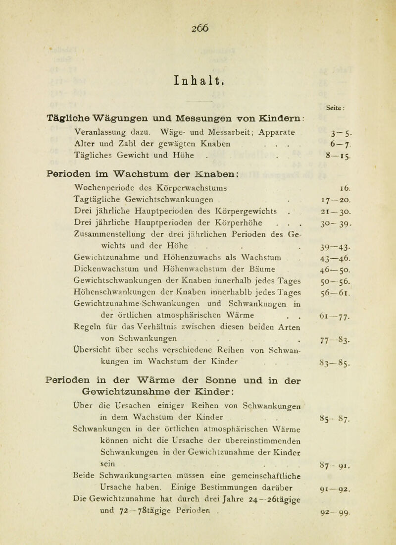 Inhalt. Seite: Täsfliche Wägungen und Messungen von Kindern: Veranlassung dazu. Wäge- und Messarbeit; Apparate 3~S- Alter und Zahl der gewägten Knaben . . 6—7, Tägliches Gewicht und Höhe . 8—15. Perioden im Wachstum der Knaben: Wochenperiode des Körperwachstums 16. Tagtägliche Gewichtschwankungen . 17—20. Drei jährliche Hauptperioden des Körpergewichts . 21 — 30. Drei jährliche Hauptperioden der Körperhöhe . . 30— 39, Zusammenstellung der drei jährlichen Perioden des Ge- wichts und der Höhe . 39—43. Gewichtzunahme und Höhenzuwachs als Wachstum 43—46. Dickenwachslum und Höhenwachstum der Bäume 46—50. Gewichtschwankungen der Knaben innerhalb jedes Tages 50—56. Höhenschwankungen der Knaben innerhablb jedes Tages 56—6l. Gewichtzunahme-Schwankungen und Schwankungen in der örtlichen atmosphärischen Wärme . , 6i — 77. Regeln für das Verhältnis zwischen diesen beiden Arten von Schwankungen , . 77--83. Übersicht über sechs verschiedene Reihen von Schwan- kungen im Wachstum der Kinder .S3—85. Perioden in der Wärme der Sonne und in der Ge'wichtzunahme der Kinder: Über die Ursachen einiger Reihen von Schwankungen in dem Wachstum der Kinder 85- 87. Schwankungen in der örtlichen atmosphärischen Wärme können nicht die Ursache der übereinstimmenden Schwankungen in der Gewichtzunahme der Kinder sein Sy- 9,. Beide Schwankung«arten müssen eine gemeinschaftliche Ursache haben. Einige Bestimmungen darüber 91 — 92. Die Gewichtzunahme hat durch drei Jahre 24- 26tägige und 72 —78tägige Perioden . 92- gg.