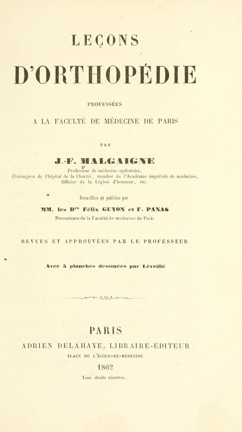 D'ORTHOPÉDIE PROFESSÉES A LA FACULTÉ DE MÉDECINE DE PARIS Professeur de nieiiecine opératoire, Cliiniriîicn de l'Iiôpilal de la Charité , membre de l'Académie impériale de m édeciiie Officier de la Légion d'honneur, etc. Recueillios et publiées par MM. les D Félix GUYO]\ et F. PAI\AS Prosccleurs de la Faculté de mcdecine de Paris REVUES ET APPROUVÉES PAR LE PROFESSEUR Avec 5 iilanches dessinées par l>éveillé PARIS ADRIEN DELAHAYE, LIBRAIRE-EDITEUR PLACE DE l'école-de-médecine 1862 Tous droits réservés.