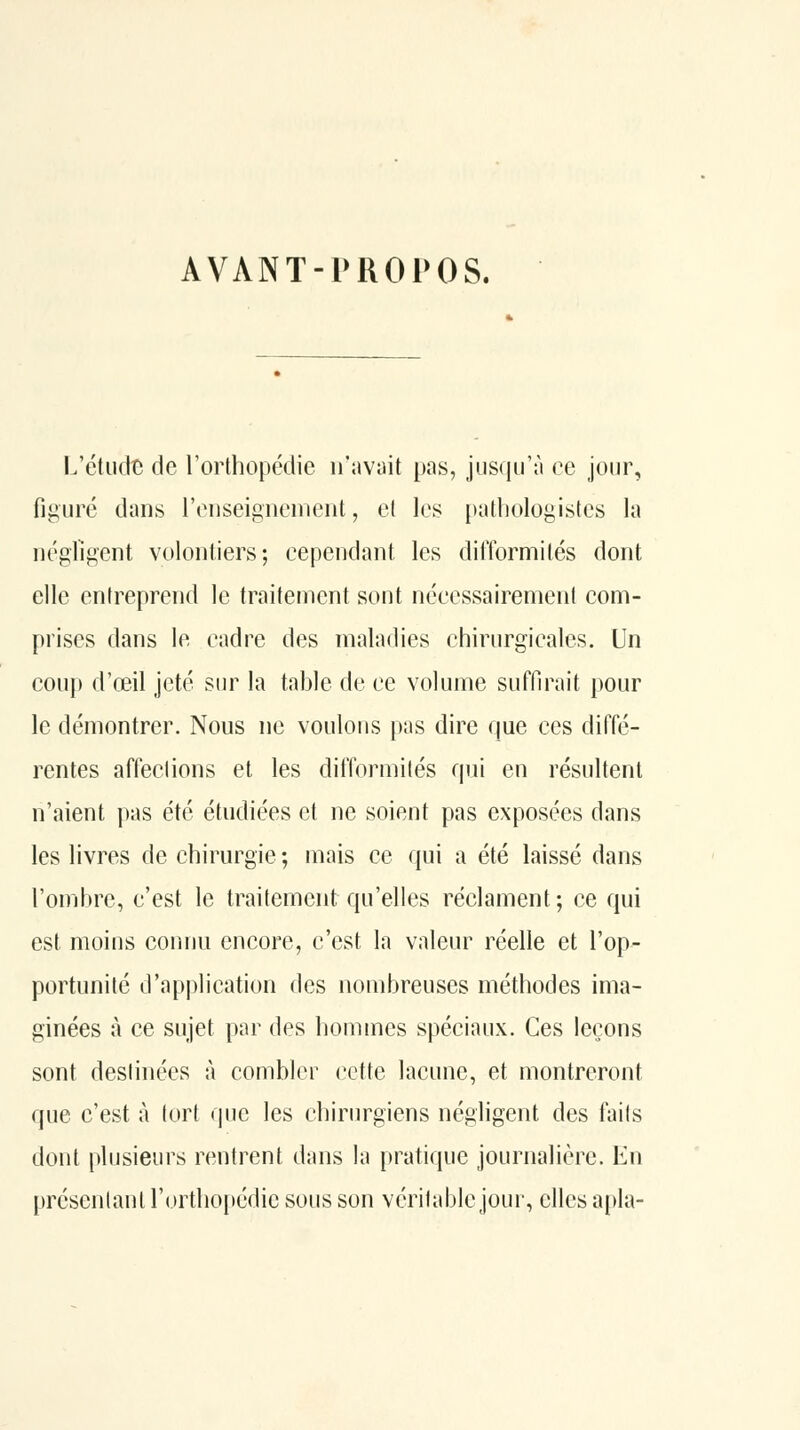 AVANT-PROPOS. l.'étiKlt de l'orthopédie iTavait pas, jusqu'à ce jour, figuré dans renseignement, el les pathologistes la négligent volontiers; cependant les difformités dont elle entreprend le traitement sont nécessairement com- prises dans le cadre des maladies chirurgicales. Un COU}) d'œil jeté sin^ la table de ce volume suffirait [)our le démontrer. Nous ne voulons pas dire que ces diffé- rentes affeclions et les difformités qui en résultent n'aient pas été étudiées et ne soient pas exposées dans les livres de chirurgie ; mais ce qui a été laissé dans l'ombre, c'est le traitement qu'elles réclament; ce qui est moins connu encore, c'est la valeur réelle et l'op- portunité d'application des nombreuses méthodes ima- ginées à ce sujet par des liommes spéciaux. Ces leçons sont destinées à combler cette lacune, et montreront que c'est à tort que les chirurgiens négligent des faits dont plusieurs rentrent dans la pratique journalière. En présentant l'orthopédie sous son véritable jour, elles apla-