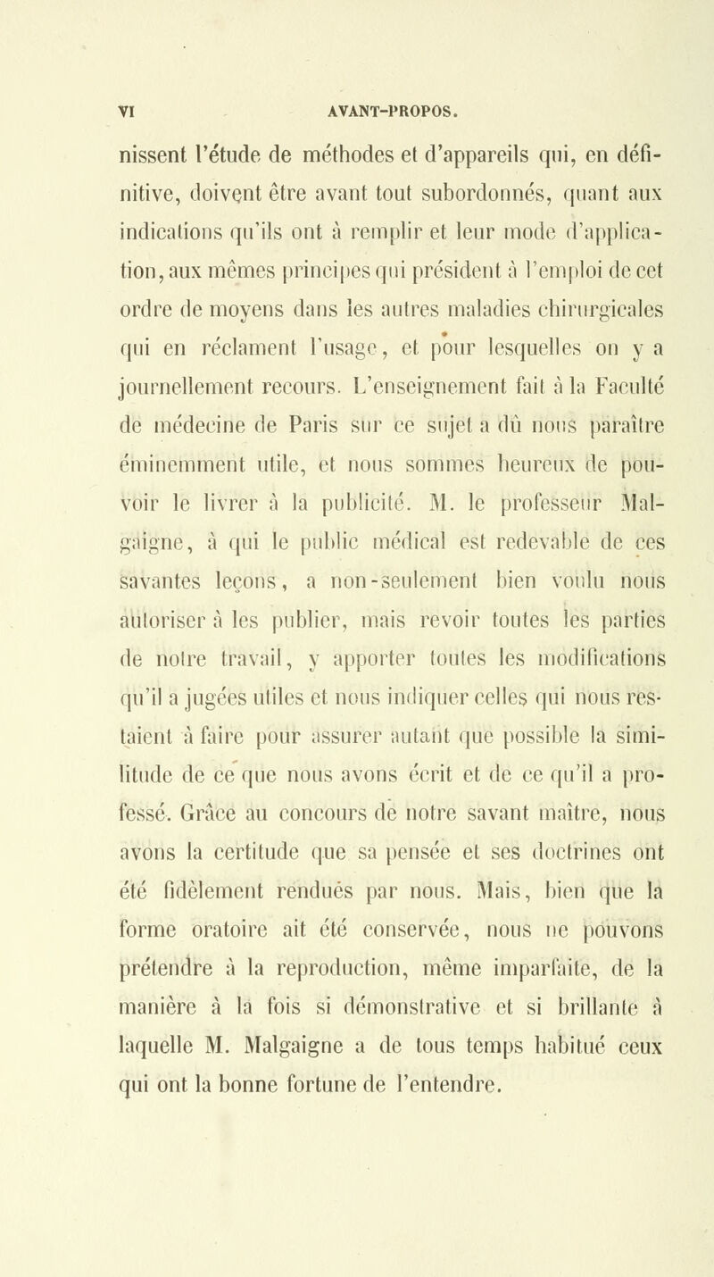 nissent l'étude de méthodes et d'appareils qui, en défi- nitive, doivent être avant tout subordonnés, quant aux indications qu'ils ont à remplir et leur mode d'applica- tion, aux mêmes principes qui président à l'emploi de cet ordre de moyens dans les autres maladies chirurgicales qui en réclament l'usage, et pour lesquelles on y a journellement recours. L'enseignement fait à la Faculté de médecine de Paris sur ce sujet a dû nous paraître éminemment utile, et nous sommes heureux de pou- voir le livrer à la publicité. M. le professeur Mal- gaigne, à qui le public médical est redevable de ces savantes leçons, a non-seulemenl bien voulu nous auloriser à les publier, mais revoir toutes les parties de notre travail, y apporter toutes les modifications qu'il a jugées utiles et nous incliquer celles qui nous res- taient à faire pour assurer autant que possible la simi- litude de ce que nous avons écrit et de ce qu'il a pro- fessé. Grâce au concours de notre savant maître, nous avons la certitude qne sa pensée et ses doctrines ont été fidèlement rendues par nous. Mais, bien que la forme oratoire ait été conservée, nous ne pouvons prétendre à la reproduction, même imparfaite, de la manière à la fois si démonstrative et si brillante à laquelle M. Malgaigne a de tous temps habitué ceux qui ont la bonne fortune de l'entendre.