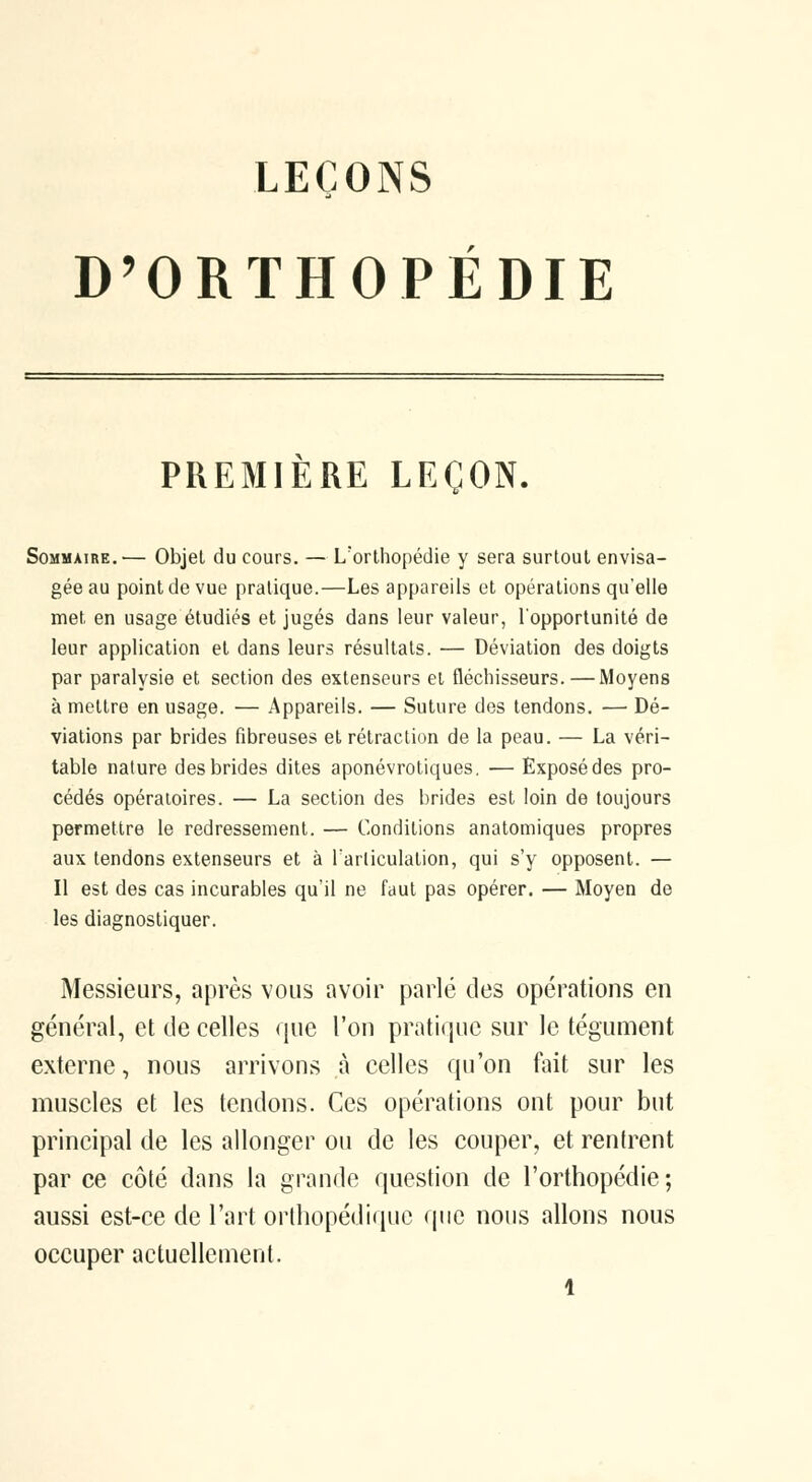 D'ORTHOPÉDIE PREMIÈRE LEÇON. Sommaire.— Objet du cours. — L'orthopédie y sera surtout envisa- gée au point de vue pratique.—Les appareils et opérations qu'elle met en usage étudiés et jugés dans leur valeur, l'opportunité de leur application et dans leurs résultats. — Déviation des doigts par paralysie et section des extenseurs et fléchisseurs. — Moyens à mettre en usage. — Appareils. — Suture des tendons. — Dé- viations par brides fibreuses et rétraction de la peau. — La véri- table nature des brides dites aponévrotiques, — Exposédes pro- cédés opératoires. — La section des brides est loin de toujours permettre le redressement. — Conditions anatomiques propres aux tendons extenseurs et à Farliculation, qui s'y opposent. — Il est des cas incurables qu'il ne faut pas opérer. — Moyen de les diagnostiquer. Messieurs, après vous avoir parlé des opérations en général, et de celles que l'on pratique sur le tégument externe, nous arrivons à celles qu'on fait sur les muscles et les tendons. Ces opérations ont pour but principal de les allonger ou de les couper, et rentrent par ce côté dans la grande question de l'orthopédie ; aussi est-ce de l'art orthopédique que nous allons nous occuper actuellement.
