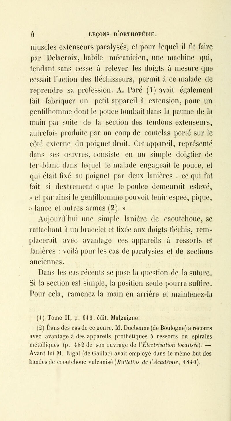 muscles extenseurs paralysés, et pour lequel il fit faire par Delacroix, habile mécanicien, une machine qui, tendant sans cesse à relever les doigts à mesure que cessait l'action des fléchisseurs, permit à ce malade de reprendre sa profession. A. Paré (1) avait également fait fabriquer un petit appareil à extension, pour un gentilhomme dont le pouce tombait dans la paume de la main par suite de la section des tendons extenseurs, autrefois produite par un coup de coutelas porté sur le côté exlerne <lu poignet droit. Cet appareil, représenté dans ses œuvres, consiste en un simple doigtier de fer-blanc dans lequel le malade engageait le pouce, et qui était ii\é au poignet par deux lanières ; ce qui fut fait si dextrement « que le poulce demeuroit eslevé, M et par ainsi le gentilhomme pouvoit tenir espee, pique, » lance et autres armes (2). » Aujourd'hui une simple lanière de caoutchouc, se rattachant à un bracelet et fixée aux doigts fléchis, rem- placerait avec avantage ces appareils à ressorts et lanières : voilà pour les cas de paralysies et de seclions anciennes. Dans les cas récents se pose la question de la suture. Si la section est simple, la position seule pourra suffire. Pour cela, ramenez la main en arrière et maintenez-la (1) Tome II, p. €13, édit. Malgaigne. (2) Dans des cas de ce genre, M. Duchenne (de Boulogne) a recours avec avantage à des appareils prothétiques à ressorts ou spirales métalliques (p. 482 de son ouvrage de VElectrisalion localisée). — Avant lui M. Rigal (deGaillac) avait employé dans le même but des bandes de cooutchouc vulcanisé {Dalleiins de l'Académie, 1840).