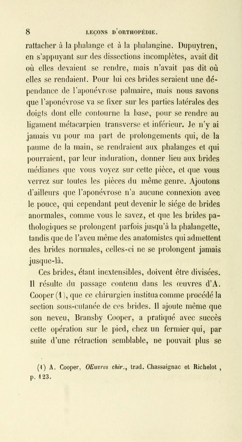rattacher à la phalange et à la phalangine. Dupuytren, en s'appiiyant sur des dissections incomplètes, avait dit où elles devaient se rendre, mais n'avait pas dit oiî elles se rendaient. Pour lui ces brides seraient une dé- pendance de l'aponévrose palmaire, mais nous savons que l'aponévrose va se fixer sur les parties latérales des doigts dont elle contourne la base, pour se rendre au ligament métacarpien transverse et inférieur. Je n'y ai jamais vu pour ma part de prolongements qui, de la paume de la main, se rendraient aux phalanges et qui pourraient, par leur induration, donner lieu aux brides médianes que vous voyez sur cette pièce, et que vous verrez sur loutes les pièces du même genre. Ajoutons d'ailleurs que l'aponévrose n'a aucune connexion avec le pouce, qui cependant peut devenir le siège de brides anormales, comme vous le savez, et que les brides pa- thologiques se prolongent parfois jusqu'à la phalangette, tandis que de l'aveu même des anatomistes qui admettent des brides normales, celles-ci ne se prolongent jamais jusque-là. Ces brides, étant inextensibles, doivent être divisées. Il résulte du passage contenu dans les œuvres d'A. Cooper (1), que ce chirurgien institua comme procédé la section sous-cutanée de ces brides. 11 ajoute même que son neveu, Bransby Cooper, a pratiqué avec succès cette opération sur le pied, chez un fermier qui, par suite d'une rétraction semblable, ne pouvait plus se (1) A. Cooper, OEuvres chir., trad. Chassaignac et Richelot , p. 123.